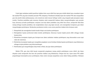 Untuk dapat melakukan praktik penelitian tindakan kelas secara efektif dan tepat guna terlebih dahulu harus memahami tujuan
dan manfaat PTK yang akan melandasi prosedur PTK selanjutnya. Pemahaman terhadap tujuan dan manfaat PTK akan mengarahkan
guru dan peneliti dalam pelaksanaannya, serta memotivasi untuk mencari berbagai sumber yang mengarah pada pencapaian tujuan
tersebut. Penelitian pendidikan pada umumnya ditujukan untuk memperoleh landasan dalam mempertimbangkan suatu prosedur
kerja, khususnya prosedur pembelajaran; menjamin cara kerja dalam pendidikan yang efektif dan efisien, memperoleh fakta-fakta
tentang berbagai masalah pendidikan, dan menghindarkan situasi yang dapat merusak, serta meningkatkan kompetensi guru dalam
mengembangkan pembelajaran. Berdasarkan pemahaman tersebut, secara umum penelitian tindakan kelas bertujuan untuk:
1. Memperbaiki dan meningkatkan kondisi-kondisi belajar serta kualitas pembelajaran.
2. Meningkatkan layanan professional dalam konteks pembelajaran, khususnya layanan kepada peserta didik sehingga tercipta
layanan prima.
3. Memberikan kesempatan kepada guru berimprovisasi dalam melakukan tindakan pembelajaran yang direncanakan secara tepat
waktu dan sasarannya.
4. Memberikan kesempatan kepada guru mengadakan pengkajian secara bertahap terhadap kegiatan pembelajaran yang dilakukannya
sehingga tercipta perbaikan yang berkesinambungan.
5. Membiasakan guru mengembangkan sikap ilmiah, terbuka, dan jujur dalam pembelajaran.
Melalui PTK, guru akan lebih banyak memperoleh pengalaman tentang praktik pembelajaran secara efektif, dan bukan
ditujukan untuk memperoleh ilmu baru dari penelitian tindakan yang dilakukannya. Dengan kata lain, tujuan utama PTK adalah
pengembangan keterampilan proses pembelajaran, bukan untuk mencapai pengetahuan umum dalam bidang pendidikan. Meskipun
 