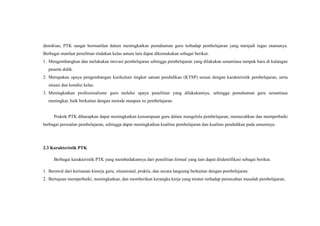 demikian, PTK sangat bermanfaat dalam meningkatkan pemahaman guru terhadap pembelajaran yang menjadi tugas utamanya.
Berbagai manfaat penelitian tindakan kelas antara lain dapat dikemukakan sebagai berikut.
1. Mengembangkan dan melakukan inovasi pembelajaran sehingga pembelajaran yang dilakukan senantiasa tampak baru di kalangan
peserta didik.
2. Merupakan upaya pengembangan kurikulum tingkat satuan pendidikan (KTSP) sesuai dengan karakteristik pembelajaran, serta
situasi dan kondisi kelas.
3. Meningkatkan profesionalisme guru melalui upaya penelitian yang dilakukannya, sehingga pemahaman guru senantiasa
meningkat, baik berkaitan dengan metode maupun isi pembelajaran.
Praktik PTK diharapkan dapat meningkatkan kemampuan guru dalam mengelola pembelajaran, memecahkan dan memperbaiki
berbagai persoalan pembelajaran, sehingga dapat meningkatkan kualitas pembelajaran dan kualitas pendidikan pada umumnya.
2.3 Karakteristik PTK
Berbagai karakteristik PTK yang membedakannya dari penelitian formal yang lain dapat diidentifikasi sebagai berikut.
1. Berawal dari kerisauan kinerja guru, situasional, praktis, dan secara langsung berkaitan dengan pembelajaran.
2. Bertujuan memperbaiki, meningkatkan, dan memberikan kerangka kerja yang teratur terhadap pemecahan masalah pembelajaran,
 