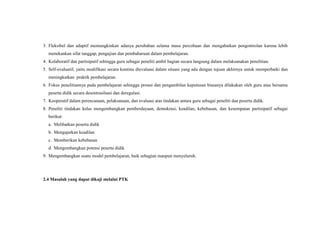 3. Fleksibel dan adaptif memungkinkan adanya perubahan selama masa percobaan dan mengabaikan pengontrolan karena lebih
menekankan sifat tanggap, pengujian dan pembaharuan dalam pembelajaran.
4. Kolaboratif dan partisipatif sehingga guru sebagai peneliti ambil bagian secara langsung dalam melaksanakan penelitian.
5. Self-evaluatif, yaitu modifikasi secara kontinu dievaluasi dalam situasi yang ada dengan tujuan akhirnya untuk memperbaiki dan
meningkatkan praktik pembelajaran.
6. Fokus penelitiannya pada pembelajaran sehingga proses dan pengambilan keputusan biasanya dilakukan oleh guru atau bersama
peserta didik secara desentrasilsasi dan deregulasi.
7. Kooperatif dalam perencanaan, pelaksanaan, dan evaluasi atas tindakan antara guru sebagai peneliti dan peserta didik.
8. Peneliti tindakan kelas mengembangkan pemberdayaan, demokrasi, keadilan, kebebasan, dan kesempatan partisipatif sebagai
berikut:
a. Melibatkan peserta didik
b. Mengajarkan keadilan
c. Memberikan kebebasan
d. Mengembangkan potensi peserta didik
9. Mengembangkan suatu model pembelajaran, baik sebagian maupun menyeluruh.
2.4 Masalah yang dapat dikaji melalui PTK
 
