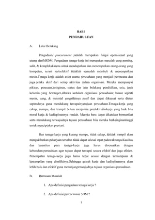 BAB I
                              PENDAHULUAN

A.     Latar Belakang

       Pengadaan( procurement )adalah merupakan fungsi operasional yang
utama dariMSDM. Pengadaan tenaga-kerja ini merupakan masalah yang penting,
sulit, & komplekskarena untuk mendapatkan dan menempatkan orang-orang yang
kompeten, serasi sertaefektif tidaklah semudah membeli & menempatkan
mesin.Tenaga-kerja adalah asset utama perusahaan yang menjadi perencana dan
juga pelaku aktif dari setiap aktivitas dalam organisasi. Mereka mempunyai
pikiran, perasaan,keinginan, status dan latar belakang pendidikan, usia, jenis
kelamin yang heterogen,dibawa kedalam organisasi perusahaan; bukan seperti
mesin, uang, & material yangsifatnya pasif dan dapat dikuasai serta diatur
sepenuhnya guna mendukung tercapainyatujuan perusahaan.Tenaga-kerja yang
cakap, mampu, dan trampil belum menjamin produktivitaskerja yang baik bila
moral kerja & kedisplinannya rendah. Mereka baru dapat dikatakan bermanfaat
serta mendukung terwujudnya tujuan perusahaan bila mereka berkeinginantinggi
untuk menciptakan prestasi.

       Dan tenaga-kerja yang kurang mampu, tidak cakap, &tidak trampil akan
mengakibatkan pekerjaan tersebut tidak dapat selesai tepat padawaktunya.Kualitas
dan   kuantitas    para   tenaga-kerja       juga   harus   disesuaikan   dengan
kebutuhan perusahaan agar tujuan dapat tercapai secara efektif dan juga efisien.
Penempatan tenaga-kerja juga harus tepat sesuai dengan kemampuan &
ketrampilan yang dimilikinya.Sehingga gairah kerja dan kedisplinannya akan
lebih baik dan efektif guna menunjangterwujudnya tujuan organisasi/perusahaan.

B.     Rumusan Masalah

          1. Apa definisi pengadaan tenaga kerja ?

          2. Apa definisi perencanaan SDM ?

                                         1
 