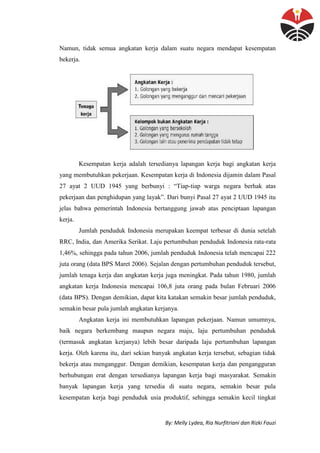 By: Melly Lydea, Ria Nurfitriani dan Rizki Fauzi
Namun, tidak semua angkatan kerja dalam suatu negara mendapat kesempatan
bekerja.
Kesempatan kerja adalah tersedianya lapangan kerja bagi angkatan kerja
yang membutuhkan pekerjaan. Kesempatan kerja di Indonesia dijamin dalam Pasal
27 ayat 2 UUD 1945 yang berbunyi : “Tiap-tiap warga negara berhak atas
pekerjaan dan penghidupan yang layak”. Dari bunyi Pasal 27 ayat 2 UUD 1945 itu
jelas bahwa pemerintah Indonesia bertanggung jawab atas penciptaan lapangan
kerja.
Jumlah penduduk Indonesia merupakan keempat terbesar di dunia setelah
RRC, India, dan Amerika Serikat. Laju pertumbuhan penduduk Indonesia rata-rata
1,46%, sehingga pada tahun 2006, jumlah penduduk Indonesia telah mencapai 222
juta orang (data BPS Maret 2006). Sejalan dengan pertumbuhan penduduk tersebut,
jumlah tenaga kerja dan angkatan kerja juga meningkat. Pada tahun 1980, jumlah
angkatan kerja Indonesia mencapai 106,8 juta orang pada bulan Februari 2006
(data BPS). Dengan demikian, dapat kita katakan semakin besar jumlah penduduk,
semakin besar pula jumlah angkatan kerjanya.
Angkatan kerja ini membutuhkan lapangan pekerjaan. Namun umumnya,
baik negara berkembang maupun negara maju, laju pertumbuhan penduduk
(termasuk angkatan kerjanya) lebih besar daripada laju pertumbuhan lapangan
kerja. Oleh karena itu, dari sekian banyak angkatan kerja tersebut, sebagian tidak
bekerja atau menganggur. Dengan demikian, kesempatan kerja dan pengangguran
berhubungan erat dengan tersedianya lapangan kerja bagi masyarakat. Semakin
banyak lapangan kerja yang tersedia di suatu negara, semakin besar pula
kesempatan kerja bagi penduduk usia produktif, sehingga semakin kecil tingkat
 