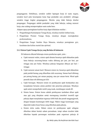 By: Melly Lydea, Ria Nurfitriani dan Rizki Fauzi
pengangguran. Sebaliknya, semakin sedikit lapangan kerja di suatu negara,
semakin kecil pula kesempatan kerja bagi penduduk usia produktif, sehingga
semakin tinggi tingkat pengangguran. Mereka yang tidak bekerja disebut
penganggur. Penganggur adalah penduduk yang tidak bekerja, sedang mencari
kerja, atau sedang mempersiapkan suatu usaha baru.
Adapun upaya peningkatan kualitas kerja dapat dilakukan melalui :
1. Pengembangan Kemampuan Tenaga Kerja, misalnya melalui latihan kerja,
2. Pengelolaan Prestasi Tenaga Kerja, misalnya dengan meningkatkan
profesionalisme,
3. Pengelolaan Fungsi Sumber Daya Manusia, misalnya peningkatan gizi,
kesehatan dan kulitas mental dan spiritual.
2.1.1 Sistem Upah Tenaga Kerja yang Berlaku di Indonesia
Di Indonesia dikenal beberapa sistem pemberian upah, yaitu :
a. Upah menurut waktu, sistem upah dimana besarnya upah didasarkan pada
lama bekerja seseorang.Satuan waktu dihitung per jam, per hari, per
minggu atau per bulan. Misalnya pekerja bangunan dibayar per hari /
minggu
b. Upah menurut satuan hasil. Menurut sistem ini, besarnya upah didasarkan
pada jumlah barang yang dihasilkan oleh seseorang. Satuan hasil dihitung
per potong barang, per satuan panjang, atau per satuan berat. Misal upah
pemetik daun teh dihitung per kilo
c. Upah borongan. Menurut sistem ini pembayaran upah berdasarkan atas
kesepakatan bersama antara pemberi dan penerima pekerjaan. Misalnya
upah untuk memperbaiki mobil yang rusak, membangun rumah dll.
d. Sistem bonus. Sistem bonus adalah pembayaran tambahan diluar upah
atau gaji yang ditujukan untuk merangsang (memberi insentif) agar
pekerja dapat menjalankan tugasnya lebih baik dan penuh tanggungjawab,
dengan harapan keuntungan lebih tinggi. Makin tinggi keuntungan yang
diperoleh makin besar bonus yang diberikan pada pekerja.
e. Sistem mitra usaha. Dalam sistem ini pembayaran upah sebagian
diberikan dalam bentuk saham perusahaan, tetapi saham tersebut tidak
diberikan kepada perorangan melainkan pada organisasi pekerja di
 