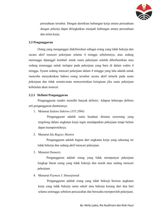 By: Melly Lydea, Ria Nurfitriani dan Rizki Fauzi
perusahaan tersebut. Dengan demikian hubungan kerja antara perusahaan
dengan pekerja dapat ditingkatkan menjadi hubungan antara perusahaan
dan mitra kerja.
2.2 Pengangguran
Orang yang menganggur didefinisikan sebagai orang yang tidak bekerja dan
secara aktif mencari pekerjaan selama 4 minggu sebelumnya, atau sedang
menunggu dipanggil kembali untuk suatu pekerjaan setelah diberhentikan atau
sedang menunggu untuk melapor pada pekerjaan yang baru di dalam waktu 4
minggu. Syarat sedang mencari pekerjaan dalam 4 minggu yang lalu adalah untuk
mencoba menyakinkan bahwa orang tersebut secara aktif tertarik pada suatu
pekerjaan dan tidak semata-mata mencerminkan keinginan jika suatu pekerjaan
kebetulan akan muncul.
2.2.1 Definisi Pengangguran
Pengangguran sendiri memilki banyak definisi. Adapun beberapa definisi
arti pengangguran diantaranya:
1. Menurut Sadono Sukirno (355:2004)
Pengangguran adalah suatu keadaan dimana seseorang yang
tergolong dalam angkatan kerja ingin mendapatkan pekerjaan tetapi belum
dapat memperolehnya.
2. Menurut Ida Bagoes Mantra
Pengangguran adalah bagian dari angkatan kerja yang sekarang ini
tidak bekerja dan sedang aktif mencari pekerjaan.
3. Menurut Dumairy
Pengangguran adalah orang yang tidak mempunyai pekerjaan
lengkap ibarat orang yang tidak bekerja dan masih atau sedang mencari
pekerjaan.
4. Menurut Payman J. Simanjuntak
Pengangguran adalah orang yang tidak bekerja berusia angkatan
kerja yang tidak bekerja sama sekali atau bekerja kurang dari dua hari
selama seminggu sebelum pencacahan dan berusaha memperoleh pekerjaan.
 