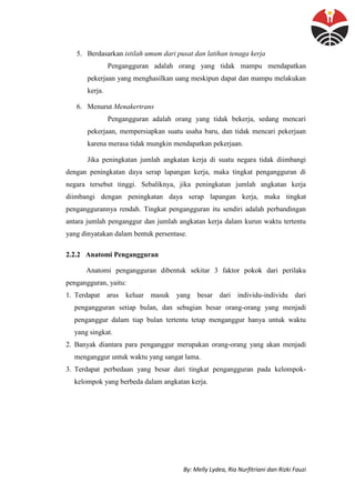 By: Melly Lydea, Ria Nurfitriani dan Rizki Fauzi
5. Berdasarkan istilah umum dari pusat dan latihan tenaga kerja
Pengangguran adalah orang yang tidak mampu mendapatkan
pekerjaan yang menghasilkan uang meskipun dapat dan mampu melakukan
kerja.
6. Menurut Menakertrans
Pengangguran adalah orang yang tidak bekerja, sedang mencari
pekerjaan, mempersiapkan suatu usaha baru, dan tidak mencari pekerjaan
karena merasa tidak mungkin mendapatkan pekerjaan.
Jika peningkatan jumlah angkatan kerja di suatu negara tidak diimbangi
dengan peningkatan daya serap lapangan kerja, maka tingkat pengangguran di
negara tersebut tinggi. Sebaliknya, jika peningkatan jumlah angkatan kerja
diimbangi dengan peningkatan daya serap lapangan kerja, maka tingkat
penganggurannya rendah. Tingkat pengangguran itu sendiri adalah perbandingan
antara jumlah penganggur dan jumlah angkatan kerja dalam kurun waktu tertentu
yang dinyatakan dalam bentuk persentase.
2.2.2 Anatomi Pengangguran
Anatomi pengangguran dibentuk sekitar 3 faktor pokok dari perilaku
pengangguran, yaitu:
1. Terdapat arus keluar masuk yang besar dari individu-individu dari
pengangguran setiap bulan, dan sebagian besar orang-orang yang menjadi
penganggur dalam tiap bulan tertentu tetap menganggur hanya untuk waktu
yang singkat.
2. Banyak diantara para penganggur merupakan orang-orang yang akan menjadi
menganggur untuk waktu yang sangat lama.
3. Terdapat perbedaan yang besar dari tingkat pengangguran pada kelompok-
kelompok yang berbeda dalam angkatan kerja.
 