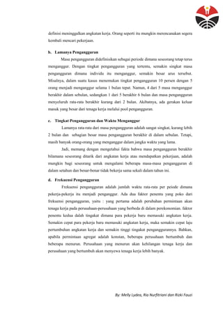 By: Melly Lydea, Ria Nurfitriani dan Rizki Fauzi
definisi meninggalkan angkatan kerja. Orang seperti itu mungkin merencanakan segera
kembali mencari pekerjaan.
b. Lamanya Pengangguran
Masa pengangguran didefinisikan sebagai periode dimana seseorang tetap terus
menganggur. Dengan tingkat pengangguran yang tertentu, semakin singkat masa
pengangguran dimana individu itu menganggur, semakin besar arus tersebut.
Misalnya, dalam suatu kasus menemukan tingkat pengangguran 10 persen dengan 5
orang menjadi menganggur selama 1 bulan tepat. Namun, 4 dari 5 masa menganggur
berakhir dalam sebulan, sedangkan 1 dari 5 berakhir 6 bulan dan masa pengangguran
menyeluruh rata-rata berakhir kurang dari 2 bulan. Akibatnya, ada gerakan keluar
masuk yang besar dari tenaga kerja melalui pool pengangguran.
c. Tingkat Pengangguran dan Waktu Menganggur
Lamanya rata-rata dari masa pengangguran adalah sangat singkat, kurang lebih
2 bulan dan sebagian besar masa pengangguran berakhir di dalam sebulan. Tetapi,
masih banyak orang-orang yang menganggur dalam jangka waktu yang lama.
Jadi, memang dengan mengetahui fakta bahwa masa pengangguran berakhir
bilamana seseorang ditarik dari angkatan kerja atau mendapatkan pekerjaan, adalah
mungkin bagi seseorang untuk mengalami beberapa masa-masa pengangguran di
dalam setahun dan benar-benar tidak bekerja sama sekali dalam tahun ini.
d. Frekuensi Pengangguran
Frekuensi pengangguran adalah jumlah waktu rata-rata per peiode dimana
pekerja-pekerja itu menjadi penganggur. Ada dua faktor penentu yang poko dari
frekuensi pengangguran, yaitu : yang pertama adalah perubahan permintaan akan
tenaga kerja pada perusahaan-perusahaan yang berbeda di dalam perekonomian. faktor
penentu kedua dalah tingakat dimana para pekerja baru memasuki angkatan kerja.
Semakin cepat para pekerja baru memasuki angkatan kerja, maka semakin cepat laju
pertumbuhan angkatan kerja dan semakin tinggi tingakat penganggurannya. Bahkan,
apabila permintaan agregat adalah konstan, beberapa perusahaan bertumbuh dan
beberapa menurun. Perusahaan yang menurun akan kehilangan tenaga kerja dan
perusahaan yang bertumbuh akan menyewa tenaga kerja lebih banyak.
 