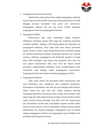 By: Melly Lydea, Ria Nurfitriani dan Rizki Fauzi
a. Pengangguran Normal atau Friksional
Apabila dalam suatu perekonomian terdapat pengangguran sebanyak
dua atau tiga persen dari jumlah tenaga kerja, maka perekonomian itu sudah
dianggap mencapai kesempatan kerja penuh (full employment).
Pengangguran sebanyak dua atau tiga persen tersebut dinamakan
pengangguran normal atau pengangguran friksional.
b. Pengangguran Siklikal
Perekonomian tidak selalu berkembang dengan konsisten.
Adakalanya permintaan agregat lebih tinggi dan mendorong pengusaha
menaikkan produksi. Akibatnya, lebih banyak pekerja baru digunakan dan
pengangguran berkurang. Akan tetapi, pada masa lainnya permintaan
agregat menurun dengan sangat banyak.Kemerosotan permintaan agregat
ini membuat perusahaan-perusahaan mengurangi pekerjaan atau menutup
usahanya. Akibatnya, pengangguran akan bertambah. Kejadian ini terjadi
dalam siklus konjungtur suatu negara yang mengalami masa resesi dan
masa depresi perekonomian. Pada masa resesi dan depresi banyak
perusahaan memberhentikan pekerjanya karena ketidakmampuan untuk
memberikan upah sehingga terjadi pengangguaran besar-besaran.
Pengangguran karena hal tersebut dinamakan pengangguran siklikal.
c. Pengangguran Struktural
Tidak semua industri dan perusahaan dalam perekonomian akan
terus berkembang maju, sebagiannya akan mengalami kemunduran.
Kemunduran ini ditimbulkan oleh salah satu atau beberapa faktor.Pertama,
adanya barang baru yang lebih baik. Kedua, kemajuan teknologi
mengurangi permintaan atas barang tersebut. Ketiga, biaya produksi sudah
sangat tinggi dan tidak mampu bersaing. Keempat, ekspor produksi industri
sangat menurun karena persaingan yang lebih serius dari negara-negara
lain. Kemunduran tersebut akan menyebabkan kegiatan produksi dalam
industri tersebut menurun. Hal ini menyebabkan sebagian pekerja terpaksa
diberhentikan dan menjadi penganggur. Pengangguran jenis ini disebut
sebagai pengangguran struktural atau pengangguran yang disebabkan oleh
perubahan struktur kegiatan ekonomi.
 