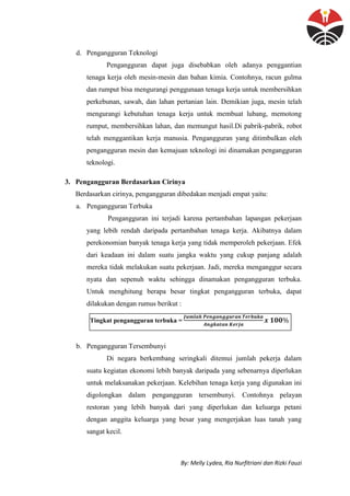 By: Melly Lydea, Ria Nurfitriani dan Rizki Fauzi
d. Pengangguran Teknologi
Pengangguran dapat juga disebabkan oleh adanya penggantian
tenaga kerja oleh mesin-mesin dan bahan kimia. Contohnya, racun gulma
dan rumput bisa mengurangi penggunaan tenaga kerja untuk membersihkan
perkebunan, sawah, dan lahan pertanian lain. Demikian juga, mesin telah
mengurangi kebutuhan tenaga kerja untuk membuat lubang, memotong
rumput, membersihkan lahan, dan memungut hasil.Di pabrik-pabrik, robot
telah menggantikan kerja manusia. Pengangguran yang ditimbulkan oleh
pengangguran mesin dan kemajuan teknologi ini dinamakan pengangguran
teknologi.
3. Pengangguran Berdasarkan Cirinya
Berdasarkan cirinya, pengangguran dibedakan menjadi empat yaitu:
a. Pengangguran Terbuka
Pengangguran ini terjadi karena pertambahan lapangan pekerjaan
yang lebih rendah daripada pertambahan tenaga kerja. Akibatnya dalam
perekonomian banyak tenaga kerja yang tidak memperoleh pekerjaan. Efek
dari keadaan ini dalam suatu jangka waktu yang cukup panjang adalah
mereka tidak melakukan suatu pekerjaan. Jadi, mereka menganggur secara
nyata dan sepenuh waktu sehingga dinamakan pengangguran terbuka.
Untuk menghitung berapa besar tingkat pengangguran terbuka, dapat
dilakukan dengan rumus berikut :
Tingkat pengangguran terbuka =
b. Pengangguran Tersembunyi
Di negara berkembang seringkali ditemui jumlah pekerja dalam
suatu kegiatan ekonomi lebih banyak daripada yang sebenarnya diperlukan
untuk melaksanakan pekerjaan. Kelebihan tenaga kerja yang digunakan ini
digolongkan dalam pengangguran tersembunyi. Contohnya pelayan
restoran yang lebih banyak dari yang diperlukan dan keluarga petani
dengan anggita keluarga yang besar yang mengerjakan luas tanah yang
sangat kecil.
 