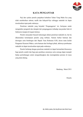By: Melly Lydea, Ria Nurfitriani dan Rizki Fauzi
KATA PENGANTAR
Puji dan syukur penulis panjatkan kehadirat Tuhan Yang Maha Esa yang
telah memberikan rahmat, taufik dan hidayah-Nya sehingga makalah ini dapat
terselesaikan tepat pada waktunya.
Penulisan makalah yang berjudul „Pengangguran‟ ini, bertujuan untuk
mengetahui pengaruh dan dampak dari pengangguran terhadap masyarakat baik di
Indonesia maupun di negara lainnya.
Penulis menyadari banyak kekurangan dalam penulisan makalah ini, hal itu
dikarenakan kemampuan penulis yang terbatas. Namun berkat bantuan dan
dorongan serta bimbingan dari Bapak Yana Rohmana S.Pd, dosen mata kuliah
Pengantar Ekonomi Makro, serta bantuan dari berbagai pihak, akhirnya pembuatan
makalah ini dapat terselesaikan tepat pada waktunya.
Penulis berharap dengan penulisan makalah ini dapat bermanfaat khususnya
bagi penulis sendiri dan bagi para pembaca umumnya serta semoga dapat menjadi
bahan pertimbangan untuk mengembangkan dan meningkatkan prestasi di masa
yang akan datang.
Bandung, Maret 2011
Penulis
 
