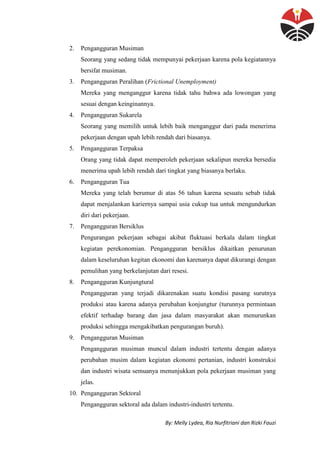 By: Melly Lydea, Ria Nurfitriani dan Rizki Fauzi
2. Pengangguran Musiman
Seorang yang sedang tidak mempunyai pekerjaan karena pola kegiatannya
bersifat musiman.
3. Pengangguran Peralihan (Frictional Unemployment)
Mereka yang menganggur karena tidak tahu bahwa ada lowongan yang
sesuai dengan keinginannya.
4. Pengangguran Sukarela
Seorang yang memilih untuk lebih baik menganggur dari pada menerima
pekerjaan dengan upah lebih rendah dari biasanya.
5. Pengangguran Terpaksa
Orang yang tidak dapat memperoleh pekerjaan sekalipun mereka bersedia
menerima upah lebih rendah dari tingkat yang biasanya berlaku.
6. Pengangguran Tua
Mereka yang telah berumur di atas 56 tahun karena sesuatu sebab tidak
dapat menjalankan kariernya sampai usia cukup tua untuk mengundurkan
diri dari pekerjaan.
7. Pengangguran Bersiklus
Pengurangan pekerjaan sebagai akibat fluktuasi berkala dalam tingkat
kegiatan perekonomian. Pengangguran bersiklus dikaitkan penurunan
dalam keseluruhan kegitan ekonomi dan karenanya dapat dikurangi dengan
pemulihan yang berkelanjutan dari resesi.
8. Pengangguran Kunjungtural
Pengangguran yang terjadi dikarenakan suatu kondisi pasang surutnya
produksi atau karena adanya perubahan konjungtur (turunnya permintaan
efektif terhadap barang dan jasa dalam masyarakat akan menurunkan
produksi sehingga mengakibatkan pengurangan buruh).
9. Pengangguran Musiman
Pengangguran musiman muncul dalam industri tertentu dengan adanya
perubahan musim dalam kegiatan ekonomi pertanian, industri konstruksi
dan industri wisata semuanya menunjukkan pola pekerjaan musiman yang
jelas.
10. Pengangguran Sektoral
Pengangguran sektoral ada dalam industri-industri tertentu.
 