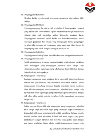By: Melly Lydea, Ria Nurfitriani dan Rizki Fauzi
11. Pengangguran Sementara
Keadaan ketika pekerja untuk sementara menganggur atau sedang tidak
bekerja.
12. Pengangguran Struktural
Pengangguran yang disebabkan oleh perubahan di dalam struktur ekonomi
yang berasal dari faktor tertentu seperti perubahan teknologi atau relokasi
industri atau oleh perubahan dalam komposisi angkatan kerja.
Pengangguran struktural terjadi ketika ada ketidakseimbangan antara
lowongan pekerjaan dan pekerja yang menganggur karena penganggur
tersebut tidak mempunyai kemampuan yang tepat atau tidak tinggal di
tempat yang tepat untuk mengisi lowongan pekrejaan itu.
13. Pengangguran Teknologi
Pengangguran teknologi dapat terjadi ketika mesin menggantikan manusia.
14. Pengangguran Tersamar
Istilah pengangguran tersamar menggambarkan gejala dimana meskipun
tidak seorangpun yang menganggur, sejumlah besar tenaga kerja
dipekerjakan dalam tugas-tugas yang sebelumnya dapat dilakukan dengan
baik oleh lebih sedikit pekerja.
15. Pengangguran Terselubung
Keadaan menganggur suatu angkatan kerja yang tidak dilaporkan karena
mereka tidak giat mencari kerja disebabkan oleh alasan tertentu. Istilah
pengangguran terselubung mengacu kepada kenyataan bahwa meskipun
tidak ada satu orangpun yang menganggur, sejumlah besar tenaga kerja
dipekerjakan untuk tugas-tugas yang sebelutnya dapat dilaksanakan dengan
baik oleh lebih sedikit pekerja (misalnya ketika perusahaan menimbun
tenaga kerja).
16. Pengangguran Tersembunyi
Gejala yang meskipun tidak ada seorang pun yang menganggur, sejumlah
besar tenaga kerja melakukan tugas yang seharusnya dapat dilaksanakan
dengan baik oleh tenga kerja yang lebih sedikit jumlahnya. Sebagai contoh,
kondisi tersebut dapat dikatakan dialami oleh suatu negara yang padat
penduduknya dengan pertanian non moneter, yang apabila tidak dengan
atau tanpa perubahan dalam teknik produksi,pengurangan tenaga kerja
 
