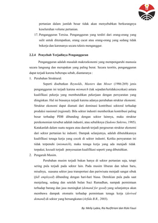 By: Melly Lydea, Ria Nurfitriani dan Rizki Fauzi
pertanian dalam jumlah besar tidak akan menyebabkan berkurangnya
keseluruhan volume pertanian.
17. Pengangguran Tersisa. Pengangguran yang terdiri dari orang-orang yang
sulit untuk ditempatkan, orang cacat atau orang-orang yang sedang tidak
bekerja dan karenanya secara teknis menganggur.
2.2.4 Penyebab Terjadinya Pengangguran
Pengangguran adalah masalah makroekonomi yang mempengaruhi manusia
secara langsung dan merupakan yang paling berat. Secara teoritis, pengangguran
dapat terjadi karena beberapa sebab, diantaranya :
1. Perubahan Struktural.
Seperti disebutkan Reynolds, Masters dan Moser (1986:269) jenis
pengangguran ini terjadi karena mismatch (tak sepadan/ketidakcocokan) antara
kualifikasi pekerja yang membutuhkan pekerjaan dengan persyaratan yang
diinginkan. Hal ini biasanya terjadi karena adanya perubahan struktur ekonomi.
Struktur ekonomi dapat diamati dari dominasi kontribusi sektoral terhadap
produksi nasional (regional). Bila sektor industri memberikan kontribusi paling
besar terhadap PDB dibanding dengan sektor lainnya, maka struktur
perekonomian tersebut adalah industri, atau sebaliknya (Sadono Sukirno, 1985).
Katakanlah dalam suatu negara atau daerah terjadi pergeseran struktur ekonomi
dari sektor pertanian ke industri. Dampak selanjutnya, adalah dibutuhkannya
kualifikasi tenaga kerja yang cocok di sektor industri. Ketika persyaratan ini
tidak terpenuhi (mismatch), maka tenaga kerja yang ada menjadi tidak
terpakai, kecuali terjadi penyesuaian kualifikasi seperti yang dibutuhkan.
2. Pengaruh Musim.
Perubahan musim terjadi bukan hanya di sektor pertanian saja, tetapi
sering pula terjadi pada sektor lain. Pada musim liburan dan tahun baru,
misalnya, suasana sektor jasa transportasi dan pariwisata menjadi sangat sibuk
(full employed) dibanding dengan hari-hari biasa. Demikian pula pada saat
menjelang, sedang dan setelah bulan Suci Ramadhan, nampak permintaan
terhadap barang dan jasa meningkat (demand for good) yang selanjutnya akan
membawa dampak otomatis terhadap permintaan tenaga kerja (derived
demand) di sektor yang bersangkutan (Arfida B.R., 2003).
 