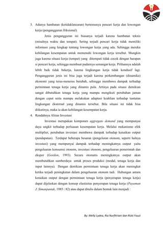 By: Melly Lydea, Ria Nurfitriani dan Rizki Fauzi
3. Adanya hambatan (ketidaklancaran) bertemunya pencari kerja dan lowongan
kerja (pengangguran friksional).
Jenis pengangguran ini biasanya terjadi karena hambatan teknis
(misalnya waktu dan tempat). Sering terjadi pencari kerja tidak memiliki
informasi yang lengkap tentang lowongan kerja yang ada. Sehingga mereka
kehilangan kesempatan untuk memenuhi lowongan kerja tersebut. Mungkin
juga karena situasi kerja (tempat) yang ditempati tidak cocok dengan harapan
si pencari kerja, sehingga membuat pudarnya semangat kerja. Pilihannya adalah
lebih baik tidak bekerja, karena lingkungan kerja tidak kondusif lagi.
Pengangguran jenis ini bisa juga terjadi karena perkembangan (dinamika)
ekonomi yang terus-menerus berubah, sehingga membawa dampak terhadap
permintaan tenaga kerja yang dinamis pula. Artinya pada situasi demikian
sangat dibutuhkan tenaga kerja yang mampu mengikuti perubahan jaman
dengan cepat serta mampu melakukan adaptasi keahlian terhadap tuntutan
lingkungan eksternal yang dinamis tersebut. Bila situasi ini tidak bisa
diikutinya, maka ia akan kehilangan kesempatan kerja.
4. Rendahnya Aliran Investasi
Investasi merupakan komponen aggregate demand yang mempunyai
daya ungkit terhadap perluasan kesempatan kerja. Melalui mekanisme efek
multiplier, perubahan investasi membawa dampak terhadap kenaikan output
(pendapatan). Terdapat beberapa besaran (pengeluran otonom, seperti halnya
investasi) yang mempunyai dampak terhadap meningkatnya output yaitu
pengeluaran konsumsi otonom, investasi otonom, pengeluaran pemerintah dan
ekspor (Gordon, 1993). Secara otomatis meningkatnya output akan
membutuhkan sumberdaya untuk proses produksi (modal, tenaga kerja dan
input lainnya). Dengan demikian permintaan tenaga kerja akan meningkat
ketika terjadi peningkatan dalam pengeluaran otonom tadi. Hubungan antara
kenaikan output dengan permintaan tenaga kerja (penyerapan tenaga kerja)
dapat dijelaskan dengan konsep elastisitas penyerapan tenaga kerja (Payaman
J. Simanjuntak, 1985 : 82) atau dapat ditulis dalam bentuk lain menjadi :
 