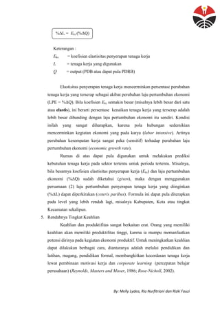 By: Melly Lydea, Ria Nurfitriani dan Rizki Fauzi
%ΔL = Eks (%ΔQ)
Keterangan :
Eks = koefisien elastisitas penyerapan tenaga kerja
L = tenaga kerja yang digunakan
Q = output (PDB atau dapat pula PDRB)
Elastisitas penyerapan tenaga kerja mencerminkan persentase perubahan
tenaga kerja yang terserap sebagai akibat perubahan laju pertumbuhan ekonomi
(LPE = %ΔQ). Bila koefisien Eks semakin besar (misalnya lebih besar dari satu
atau elastis), ini berarti persentase kenaikan tenaga kerja yang terserap adalah
lebih besar dibanding dengan laju pertumbuhan ekonomi itu sendiri. Kondisi
inilah yang sangat diharapkan, karena pola hubungan sedemikian
mencerminkan kegiatan ekonomi yang pada karya (labor intensive). Artinya
perubahan kesempatan kerja sangat peka (sensitif) terhadap perubahan laju
pertumbuhan ekonomi (economic growth rate).
Rumus di atas dapat pula digunakan untuk melakukan prediksi
kebutuhan tenaga kerja pada sektor tertentu untuk perioda tertentu. Misalnya,
bila besarnya koefisien elastisitas penyerapan kerja (Eks) dan laju pertumbuhan
ekonomi (%ΔQ) sudah diketahui (given), maka dengan menggunakan
persamaan (2) laju pertumbuhan penyerapan tenaga kerja yang diinginkan
(%ΔL) dapat diperkirakan (ceteris paribus). Formula ini dapat pula diterapkan
pada level yang lebih rendah lagi, misalnya Kabupaten, Kota atau tingkat
Kecamatan sekalipun.
5. Rendahnya Tingkat Keahlian
Keahlian dan produktifitas sangat berkaitan erat. Orang yang memiliki
keahlian akan memiliki produktifitas tinggi, karena ia mampu memanfaatkan
potensi dirinya pada kegiatan ekonomi produktif. Untuk meningkatkan keahlian
dapat dilakukan berbagai cara, diantaranya adalah melalui pendidikan dan
latihan, magang, pendidikan formal, membangkitkan kecerdasan tenaga kerja
lewat pembinaan motivasi kerja dan corporate learning (percepatan belajar
perusahaan) (Reynolds, Masters and Moser, 1986; Rose-Nicholl, 2002).
 