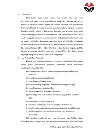 By: Melly Lydea, Ria Nurfitriani dan Rizki Fauzi
6. Diskriminasi.
Diskriminasi tidak hanya terjadi pada warna kulit saja (race
discrimination), tetapi bisa terjadi pula pada aspek lain, misalnya pada sektor
pendidikan, ekonomi, hukum, Agama dan lainnya. Misalnya, ketika perlakukan
diskriminatif terjadi di bidang ekonomi, maka kemungkinan dampak yang akan
dirasakan adalah hilangnya kesempatan berusaha dan kesulitan akses pada
sumber-sumber pertumbuhan ekonomi (modal, alam dan informasi, dll). Situasi
inilah yang pada gilirannya akan menghambat pada penciptaan lapangan kerja
itu sendiri. Jadi beban ketenagakerjaan akan berat sekali ketika perlakukan
disriminatif di bidang ekonomi masih ada. Demikian juga bila akses pendidikan
dan pengembangan SDM tidak diberikan seluas-luasnya kepada publik,
dampak selanjutnya adalah terpuruknya kualitas SDM, dan dalam jangka
panjang kesempatan akan sulit diraih oleh tenaga kerja.
7. Laju Pertumbuhan Penduduk
Hal-hal yang tidak diinginkan dari persoalan kependudukan diantaranya
adalah apabila pertumbuhan penduduk bersamaan dengan munculnya
karakteristik sebagai berikut :
(a) tidak diimbangi dengan sarana dan prasaranan pendidikan yang
memadai,
(b) rendahnya anggaran pendidikan,
(c) rendahnya tingkat kesehatan,
(d) tidak seimbang dengan laju pertumbuhan kesempatan kerja,
(e) rendahnya pembentukan modal,
(f) rendahnya kualitas tenaga kependidikan,
(g) rendahnya balas jasa di sektor pendidikan (gaji, honor, jasa riset
dsb),
(h) rendahnya daya beli masyarakat,
(i) minimnya sumberdaya ekonomi yang bisa dieksploitasi,
(j) masih rendahnya pemahaman tentang arti penting pendidikan, dan
(k) rendahnya fasilitas dan kualitas kesehatan yang dibutuhkan
masyarakat.
Bila kendala-kendala di atas bisa dieliminir atau bahkan dapat
ditemukan pemecahannya, maka persoalan pertumbuhan penduduk tidak akan
 