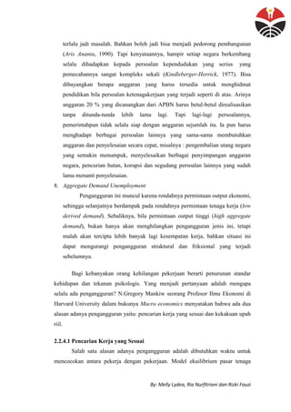 By: Melly Lydea, Ria Nurfitriani dan Rizki Fauzi
terlalu jadi masalah. Bahkan boleh jadi bisa menjadi pedorong pembangunan
(Aris Ananta, 1990). Tapi kenyataannya, hampir setiap negara berkembang
selalu dihadapkan kepada persoalan kependudukan yang serius yang
pemecahannya sangat kompleks sekali (Kindleberger-Herrick, 1977). Bisa
dibayangkan berapa anggaran yang harus tersedia untuk menghidmat
pendidikan bila persoalan ketenagakerjaan yang terjadi seperti di atas. Arinya
anggaran 20 % yang dicanangkan dari APBN harus betul-betul direalisasikan
tanpa ditunda-tunda lebih lama lagi. Tapi lagi-lagi persoalannya,
pemerintahpun tidak selalu siap dengan anggaran sejumlah itu. Ia pun harus
menghadapi berbagai persoalan lainnya yang sama-sama membutuhkan
anggaran dan penyelesaian secara cepat, misalnya : pengembalian utang negara
yang semakin menumpuk, menyelesaikan berbagai penyimpangan anggaran
negara, pencurian hutan, korupsi dan segudang persoalan lainnya yang sudah
lama menanti penyelesaian.
8. Aggregate Demand Unemployment
Pengangguran ini muncul karena rendahnya permintaan output ekonomi,
sehingga selanjutnya berdampak pada rendahnya permintaan tenaga kerja (low
derived demand). Sebaliknya, bila permintaan output tinggi (high aggregate
demand), bukan hanya akan menghilangkan pengangguran jenis ini, tetapi
malah akan tercipta lebih banyak lagi kesempatan kerja, bahkan situasi ini
dapat mengurangi pengangguran struktural dan friksional yang terjadi
sebelumnya.
Bagi kebanyakan orang kehilangan pekerjaan berarti penurunan standar
kehidupan dan tekanan psikologis. Yang menjadi pertanyaan adalah mengapa
selalu ada pengangguran? N.Gregory Mankiw seorang Profesor Ilmu Ekonomi di
Harvard University dalam bukunya Macro economics menyatakan bahwa ada dua
alasan adanya pengangguran yaitu: pencarian kerja yang sesuai dan kekakuan upah
riil.
2.2.4.1 Pencarian Kerja yang Sesuai
Salah satu alasan adanya pengangguran adalah dibutuhkan waktu untuk
mencocokan antara pekerja dengan pekerjaan. Model ekuilibrium pasar tenaga
 