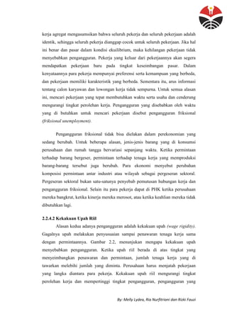 By: Melly Lydea, Ria Nurfitriani dan Rizki Fauzi
kerja agregat mengasumsikan bahwa seluruh pekerja dan seluruh pekerjaan adalah
identik, sehingga seluruh pekerja dianggap cocok untuk seluruh pekerjaan. Jika hal
ini benar dan pasar dalam kondisi ekuilibrium, maka kehilangan pekerjaan tidak
menyebabkan pengangguran. Pekerja yang keluar dari pekerjaannya akan segera
mendapatkan pekerjaan baru pada tingkat keseimbangan pasar. Dalam
kenyataannya para pekerja mempunyai preferensi serta kemampuan yang berbeda,
dan pekerjaan memiliki karakteristik yang berbeda. Sementara itu, arus informasi
tentang calon karyawan dan lowongan kerja tidak sempurna. Untuk semua alasan
ini, mencari pekerjaan yang tepat membutuhkan waktu serta usaha dan cenderung
mengurangi tingkat perolehan kerja. Pengangguran yang disebabkan oleh waktu
yang di butuhkan untuk mencari pekerjaan disebut pengangguran friksional
(friksional unemployment).
Pengangguran friksional tidak bisa dielakan dalam perekonomian yang
sedang berubah. Untuk beberapa alasan, jenis-jenis barang yang di konsumsi
perusahaan dan rumah tangga bervariasi sepanjang waktu. Ketika permintaan
terhadap barang bergeser, permintaan terhadap tenaga kerja yang memproduksi
barang-barang tersebut juga berubah. Para ekonomi menyebut perubahan
komposisi permintaan antar industri atau wilayah sebagai pergeseran sektoral.
Pergeseran sektoral bukan satu-satunya penyebab pemutusan hubungan kerja dan
pengangguran friksional. Selain itu para pekerja dapat di PHK ketika perusahaan
mereka bangkrut, ketika kinerja mereka merosot, atau ketika keahlian mereka tidak
dibutuhkan lagi.
2.2.4.2 Kekakuan Upah Riil
Alasan kedua adanya pengangguran adalah kekakuan upah (wage rigidity).
Gagalnya upah melakukan penyusuaian sampai penawaran tenaga kerja sama
dengan permintaannya. Gambar 2.2, menunjukan mengapa kekakuan upah
menyebabkan pengangguran. Ketika upah riil berada di atas tingkat yang
menyeimbangkan penawaran dan permintaan, jumlah tenaga kerja yang di
tawarkan melebihi jumlah yang diminta. Perusahaan harus menjatah pekerjaan
yang langka diantara para pekerja. Kekakuan upah riil mengurangi tingkat
perolehan kerja dan mempertinggi tingkat pengangguran, pengangguran yang
 