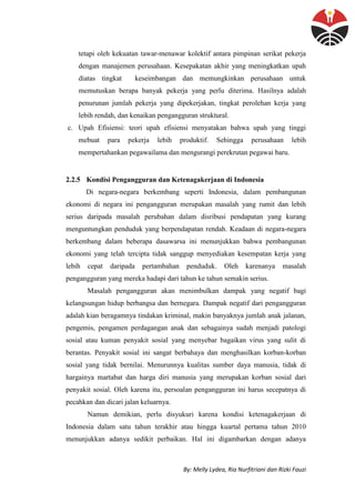 By: Melly Lydea, Ria Nurfitriani dan Rizki Fauzi
tetapi oleh kekuatan tawar-menawar kolektif antara pimpinan serikat pekerja
dengan manajemen perusahaan. Kesepakatan akhir yang meningkatkan upah
diatas tingkat keseimbangan dan memungkinkan perusahaan untuk
memutuskan berapa banyak pekerja yang perlu diterima. Hasilnya adalah
penurunan jumlah pekerja yang dipekerjakan, tingkat perolehan kerja yang
lebih rendah, dan kenaikan pengangguran struktural.
c. Upah Efisiensi: teori upah efisiensi menyatakan bahwa upah yang tinggi
mebuat para pekerja lebih produktif. Sehingga perusahaan lebih
mempertahankan pegawailama dan mengurangi perekrutan pegawai baru.
2.2.5 Kondisi Pengangguran dan Ketenagakerjaan di Indonesia
Di negara-negara berkembang seperti Indonesia, dalam pembangunan
ekonomi di negara ini pengangguran merupakan masalah yang rumit dan lebih
serius daripada masalah perubahan dalam disribusi pendapatan yang kurang
menguntungkan penduduk yang berpendapatan rendah. Keadaan di negara-negara
berkembang dalam beberapa dasawarsa ini menunjukkan bahwa pembangunan
ekonomi yang telah tercipta tidak sanggup menyediakan kesempatan kerja yang
lebih cepat daripada pertambahan penduduk. Oleh karenanya masalah
pengangguran yang mereka hadapi dari tahun ke tahun semakin serius.
Masalah pengangguran akan menimbulkan dampak yang negatif bagi
kelangsungan hidup berbangsa dan bernegara. Dampak negatif dari pengangguran
adalah kian beragamnya tindakan kriminal, makin banyaknya jumlah anak jalanan,
pengemis, pengamen perdagangan anak dan sebagainya sudah menjadi patologi
sosial atau kuman penyakit sosial yang menyebar bagaikan virus yang sulit di
berantas. Penyakit sosial ini sangat berbahaya dan menghasilkan korban-korban
sosial yang tidak bernilai. Menurunnya kualitas sumber daya manusia, tidak di
hargainya martabat dan harga diri manusia yang merupakan korban sosial dari
penyakit sosial. Oleh karena itu, persoalan pengangguran ini harus secepatnya di
pecahkan dan dicari jalan keluarnya.
Namun demikian, perlu disyukuri karena kondisi ketenagakerjaan di
Indonesia dalam satu tahun terakhir atau hingga kuartal pertama tahun 2010
menunjukkan adanya sedikit perbaikan. Hal ini digambarkan dengan adanya
 
