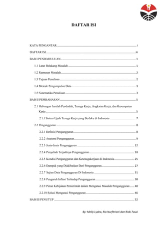 By: Melly Lydea, Ria Nurfitriani dan Rizki Fauzi
DAFTAR ISI
KATA PENGANTAR ........................................................................................................... i
DAFTAR ISI.........................................................................................................................iii
BAB I PENDAHULUAN..................................................................................................... 1
1.1 Latar Belakang Masalah ........................................................................................... 1
1.2 Rumusan Masalah..................................................................................................... 2
1.3 Tujuan Penulisan ...................................................................................................... 2
1.4 Metode Pengumpulan Data....................................................................................... 3
1.5 Sistematika Penulisan............................................................................................... 3
BAB II PEMBAHASAN ...................................................................................................... 5
2.1 Hubungan Jumlah Penduduk, Tenaga Kerja, Angkatan Kerja, dan Kesempatan
Kerja ......................................................................................................................... 5
2.1.1 Sistem Upah Tenaga Kerja yang Berlaku di Indonesia................................... 7
2.2 Pengangguran ........................................................................................................... 8
2.2.1 Definisi Pengangguran.................................................................................... 8
2.2.2 Anatomi Pengangguran................................................................................... 9
2.2.3 Jenis-Jenis Pengangguran............................................................................. 12
2.2.4 Penyebab Terjadinya Pengangguran............................................................. 18
2.2.5 Kondisi Pengangguran dan Ketenagakerjaan di Indonesia........................... 25
2.2.6 Dampak yang Diakibatkan Dari Pengangguran............................................ 27
2.2.7 Sajian Data Pengangguran Di Indonesia ...................................................... 31
2.2.8 Pengaruh Inflasi Terhadap Pengangguran .................................................... 38
2.2.9 Peran Kebijakan Pemerintah dalam Mengatasi Masalah Pengangguran...... 40
2.2.10 Solusi Mengatasi Pengangguran ................................................................. 46
BAB III PENUTUP ............................................................................................................ 52
 