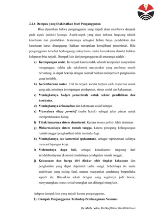 By: Melly Lydea, Ria Nurfitriani dan Rizki Fauzi
2.2.6 Dampak yang Diakibatkan Dari Pengangguran
Bisa dipastikan bahwa pengangguran yang terjadi akan membawa dampak
pada aspek (sektor) lainnya. Aspek-aspek yang akan terkena langsung adalah
kesehatan dan pendidikan. Karenanya sebagian beban biaya pendidikan dan
kesehatan harus ditanggung (bahkan merupakan kewajiban) pemerintah. Bila
pengangguran tersebut berlangsung cukup lama, maka kemiskinan absolut bahkan
kelaparan bisa terjadi. Dampak lain dari pengangguran di antaranya adalah :
a) Ketimpangan sosial. Ini terjadi karena tidak seluruh komponen masyarakat
menganggur, selalu ada sekelomok masyarakat yang nasibnya masih
beruntung, ia dapat bekerja dengan normal bahkan memperoleh penghasilan
yang berlebih.
b) Kecemburuan sosial. Hal ini terjadi karena terpicu oleh disparitas sosial
yang ada, misalnya ketimpangan pendapatan, status sosial dan kekuasaan.
c) Meningkatnya budget pemerintah untuk sektor pendidikan dan
kesehatan.
d) Meningkatnya kriminalitas dan kekerasan sosial lainnya.
e) Munculnya sikap permisif (serba boleh) sebagai jalan pintas untuk
mempertahankan hidup.
f) Tidak lancarnya sistem demokrasi. Karena money politic lebih dominan.
g) Disharmonisnya sistem rumah tangga, karena penopang kelangsungan
rumah tangga (penghasilan) tidak memadai lagi.
h) Meningkatnya sex komersial (pelacuran), sebagai representasi sulitnya
mencari lapangan kerja.
i) Melemahnya daya beli, sebagai konsekuensi langsung dari
ketidakberdayaan ekonomi (rendahnya pendapatan rumah tangga).
j) Kekuasaan dan harga diri diukur oleh tingkat kekayaan dan
penghasilan yang dapat diperoleh (seba uang). Sebetulnya ini suatu
kekeliruan yang paling fatal, namun masyarakat cenderung berperilaku
seperti itu. Dirasakan sekali dengan uang segalanya jadi lancar,
menyenangkan, status sosial terangkat dan dihargai orang lain.
Adapun dampak lain yang terjadi karena pengangguran,
1) Dampak Pengangguran Terhadap Pembangunan Nasional
 