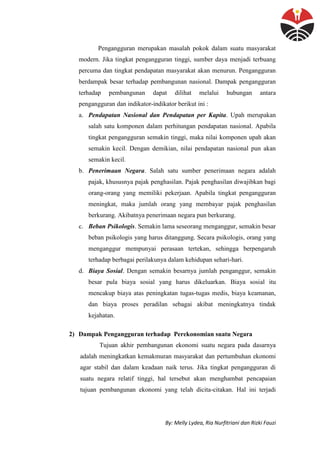 By: Melly Lydea, Ria Nurfitriani dan Rizki Fauzi
Pengangguran merupakan masalah pokok dalam suatu masyarakat
modern. Jika tingkat pengangguran tinggi, sumber daya menjadi terbuang
percuma dan tingkat pendapatan masyarakat akan menurun. Pengangguran
berdampak besar terhadap pembangunan nasional. Dampak pengangguran
terhadap pembangunan dapat dilihat melalui hubungan antara
pengangguran dan indikator-indikator berikut ini :
a. Pendapatan Nasional dan Pendapatan per Kapita. Upah merupakan
salah satu komponen dalam perhitungan pendapatan nasional. Apabila
tingkat pengangguran semakin tinggi, maka nilai komponen upah akan
semakin kecil. Dengan demikian, nilai pendapatan nasional pun akan
semakin kecil.
b. Penerimaan Negara. Salah satu sumber penerimaan negara adalah
pajak, khususnya pajak penghasilan. Pajak penghasilan diwajibkan bagi
orang-orang yang memiliki pekerjaan. Apabila tingkat pengangguran
meningkat, maka jumlah orang yang membayar pajak penghasilan
berkurang. Akibatnya penerimaan negara pun berkurang.
c. Beban Psikologis. Semakin lama seseorang menganggur, semakin besar
beban psikologis yang harus ditanggung. Secara psikologis, orang yang
menganggur mempunyai perasaan tertekan, sehingga berpengaruh
terhadap berbagai perilakunya dalam kehidupan sehari-hari.
d. Biaya Sosial. Dengan semakin besarnya jumlah penganggur, semakin
besar pula biaya sosial yang harus dikeluarkan. Biaya sosial itu
mencakup biaya atas peningkatan tugas-tugas medis, biaya keamanan,
dan biaya proses peradilan sebagai akibat meningkatnya tindak
kejahatan.
2) Dampak Pengangguran terhadap Perekonomian suatu Negara
Tujuan akhir pembangunan ekonomi suatu negara pada dasarnya
adalah meningkatkan kemakmuran masyarakat dan pertumbuhan ekonomi
agar stabil dan dalam keadaan naik terus. Jika tingkat pengangguran di
suatu negara relatif tinggi, hal tersebut akan menghambat pencapaian
tujuan pembangunan ekonomi yang telah dicita-citakan. Hal ini terjadi
 