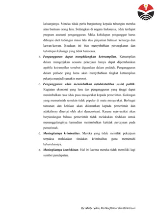 By: Melly Lydea, Ria Nurfitriani dan Rizki Fauzi
keluarganya. Mereka tidak perlu bergantung kepada tabungan mereka
atau bantuan orang lain. Sedangkan di negara Indonesia, tidak terdapat
program asuransi pengangguran. Maka kehidupan penganggur harus
dibiayai oleh tabungan masa lalu atau pinjaman batnuan keluarga dan
kawan-kawan. Keadaan ini bias menyebabkan pertengkaran dan
kehidupan keluarga yang tidak harmonis.
b. Pengangguran dapat menghilangkan keterampilan. Ketrampilan
dalam mengerjakan sesuatu pekerjaan hanya dapat dipertahankan
apabila ketrampilan tersebut digunakan dalam praktek. Pengangguran
dalam periode yang lama akan menyebabkan tingkat ketrampilan
pekerja menjadi semakin merosot.
c. Pengangguran akan menimbulkan ketidakstabilan sosial politik.
Kegiatan ekonomi yang lesu dan pengangguran yang tinggi dapat
menimbulkan rasa tidak puas masyarakat kepada pemerintah. Golongan
yang memerintah semakin tidak popular di mata masyarakat. Berbagai
tuntunan dan kritikan akan dilontarkan kepada pemerintah dan
adakalanya disertai oleh aksi demonstrasi. Karena masyarakat akan
berpandangan bahwa pemerintah tidak melakukan tindakan untuk
menanggulanginya kemudian menimbulkan ketidak percayaan pada
pemerintah.
d. Meningkatnya kriminalitas. Mereka yang tidak memiliki pekerjaan
terpaksa melakukan tindakan kriminalitas guna memenuhi
kebutuhannya.
e. Meningkatnya kemiskinan. Hal ini karena mereka tidak memiliki lagi
sumber pendapatan.
 