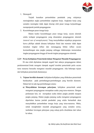 By: Melly Lydea, Ria Nurfitriani dan Rizki Fauzi
1. Demografi
Terjadi kenaikan pertumbuhan penduduk yang selajutnya
meningkatkan angka pertumbuhan angkatan kerja. Angkatan kerja yang
semakin meningkat tidak dapat diserap oleh pasar tenaga kerjasehingga
memperparah jumlah pengangguran.
2. Keseimbangan pasar tenaga kerja
Dalam kodisi keseimbangan psasr tenaga kerja, secara alamiah
selalu terdapat pengangguran yang dinamakan pengangguran alamiah
(natural rate of unemployment). Yang menyebabkan terjadinya pergeseran
kurva phillips adalah dimana kebijakan fiskal dan moneter tidak dapat
menekan tingkat inflasi dan menanggung beban inflasi secara
kesinambungan atau jangka panjang sehingga tidakmampu menurunkan
tingkat pengangguran hingga di bawah tingkat pengangguran alamiah.
2.2.9 Peran Kebijakan Pemerintah dalam Mengatasi Masalah Pengangguran
Di atas telah dijelaskan dampak negatif dari adanya pengangguran dalam
perekonomian.Untuk mengatsi dampak negatif tersebut pemerintah perlu secara
terus menerus berusaha mengatasi masalah pengangguran. Ada beberapa tujuan
dari kebijakan pemerintah diantaranya:
1. Tujuan bersifat ekonomi: kebijakan-kebijakan yang dilakukan pemerintah
berdasarkan pada pertimbangan-pertimbangan yang bersifat ekonomi.
Dalam hal ini ada tiga pertimbangan utama:
a) Menyediakan lowongan pekerjaan, kebijakan pemerintah untuk
mengatasi pengangguran merupakan usaha yang terus-menerus. Dengan
perkataaan lain, ini merupakan usaha dalam jangka pendek maupun
jangka panjang. Dalam jangka panjang usaha mengatasi pengangguran
diperlukan karena jumlah penduduk yang selalu bertambah akan
menyebabkan pertambahan tenaga kerja yang terus-menerus. Maka,
untuk menghindari masalah pengangguran yang semakin serius,
tambahan lowongan pekerjaan yang cukup perlu disediakan dari tahun
ke tahun.
 