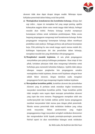 By: Melly Lydea, Ria Nurfitriani dan Rizki Fauzi
ekonomi tidak akan dapat dicapai dengan mudah. Beberapa tujuan
kebijakan pemerintah dalam bidang sosial dan politik:
a) Meningkatkan kemakmuran dan kestabialan keluarga, ditinjau dari
segi mikro , tujuan ini merupakan hal yang sangat penting. apabila
kebanyakan anggota dalam suatu rumah tangga tidak bekerja, berbagai
masalah akan timbul. Pertama keluarga tersebut mempunyai
kemampuan terbatas untuk melakukan pembelanjaaan. Maka secara
langsung pengangguran mengurangi taraf kemakmuran keluarga. Kedua
pengangguran mengurangi kemampuan keluarga dalam membiayai
pendidikan anak-anaknya. Sehingga perlunya ada perluasan kesempatan
kerja. Efek psikologi ke atas rumah tangga seperti merasa rendah diri,
kehilangan kepercayaan diri dan perselisihan dalam keluarga,
merupakan masalah lain yang ditimbulkan oleh pengangguran.
b) Menghindari masalah kejahatan, di satu pihak pengangguran
menyebabkan para pekerja kehilangan pendapatan. Akan tetapi di lain
pihak, ketiadaan pekerjaan tidak akan mengurangi kebutuhan untuk
berbelanja guna memenuhi kebutuhan hidupnya. Apabila tidak adanya
tabungan maupun penghasilan lain pengangguran semakin
meningkatkan tindak kejahatan, dimana motif kejahatan sebagian besar
adalah faktor ekonomi, dengan demikian usaha mengatasi
pengangguran berarti juga mengurangi tingakat tindakan kejahatan.
c) Mewujudkan kestabilan politik, kestabilan ekonomi dan pertumbuhan
ekonomi yang di perlukan untuk menaikan tingkat kemakmuran
masyarakat memerlukan kestabilan politik. Tanpa kestabilan politik
tidak mungkin suatu negara dapat mencapai pertumbuhan ekonomi
yang cepat dan terus menerus. Pengangguran merupakan salah satu
sumber/penyebab dari ketidak stabilan politik karena pengangguran
membuat masyararakat tidak merasa puas dengan pihak pemerintah.
Mereka merasa pemerintah tidak melakukan tindakan yang cukup
untuk masyarakat. Dalam perekonomian yang tingkat
penganggurannya tinggi masyarakat seringkali melakukan demonstrasi
dan mengemukakan kritik kepada pemimpin-pemimpin pemerintah.
Hal-hal seperti ini akan menimbulkan halangan untuk melakukan
 
