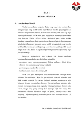 By: Melly Lydea, Ria Nurfitriani dan Rizki Fauzi
BAB I
PENDAHULUAN
1.1 Latar Belakang Masalah
Tingkat pertumbuhan angkatan kerja yang cepat dan pertumbuhan
lapangan kerja yang relatif lambat menyebabkan masalah pengangguran di
Indonesia menjadi semakin serius. Masalah ini di pandang lebih serius lagi bagi
mereka yang berusia 15-24 tahun yang kebanyakan mempunyai pendidikan
yang lumayan. Karena mereka merasa pendidikan yang sudah mereka
dapatkan, ternyata belum dapat menjamin mereka dapat bekerja. Pengangguran
terjadi disebabkan antara lain, yaitu karena jumlah lapangan kerja yang tersedia
lebih kecil dari jumlah pencari kerja. Juga kompetensi pencari kerja tidak sesuai
dengan pasar kerja. Selain itu juga kurang efektifnya informasi pasar kerja bagi
para pencari kerja.
Fenomena pengangguran juga berkaitan erat dengan terjadinya
pemutusan hubungan kerja, yang disebabkan antara lain;
 perusahaan yang menutup/mengurangi bidang usahanya akibat krisis
ekonomi atau keamanan yang kurang kondusif,
 peraturan yang menghambat inventasi,
 hambatan dalam proses ekspor impor, dll.
Sejak krisis pada pertengahan 1997 membuat kondisi ketenagakerjaan
Indonesia ikut memburuk. Sejak itu, pertumbuhan ekonomi Indonesia juga
tidak pernah mencapai 7-8 persen. Padahal, masalah pengangguran erat
kaitannya dengan pertumbuhan ekonomi. Jika pertumbuhan ekonomi ada,
otomatis penyerapan tenaga kerja juga ada. Setiap pertumbuhan ekonomi satu
persen, tenaga kerja yang terserap bisa mencapai 400 ribu orang. Jika
pertumbuhan ekonomi Indonesia hanya 3-4 persen, tentunya hanya akan
menyerap 1,6 juta tenaga kerja, sementara pencari kerja mencapai rata-rata 2,5
juta pertahun.
 