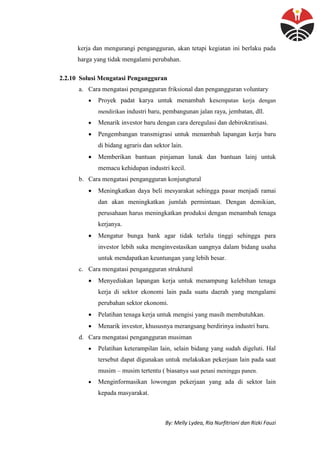 By: Melly Lydea, Ria Nurfitriani dan Rizki Fauzi
kerja dan mengurangi pengangguran, akan tetapi kegiatan ini berlaku pada
harga yang tidak mengalami perubahan.
2.2.10 Solusi Mengatasi Pengangguran
a. Cara mengatasi pengangguran friksional dan pengangguran voluntary
 Proyek padat karya untuk menambah kesempatan kerja dengan
mendirikan industri baru, pembangunan jalan raya, jembatan, dll.
 Menarik investor baru dengan cara deregulasi dan debirokratisasi.
 Pengembangan transmigrasi untuk menambah lapangan kerja baru
di bidang agraris dan sektor lain.
 Memberikan bantuan pinjaman lunak dan bantuan lainj untuk
memacu kehidupan industri kecil.
b. Cara mengatasi pengangguran konjungtural
 Meningkatkan daya beli mesyarakat sehingga pasar menjadi ramai
dan akan meningkatkan jumlah permintaan. Dengan demikian,
perusahaan harus meningkatkan produksi dengan menambah tenaga
kerjanya.
 Mengatur bunga bank agar tidak terlalu tinggi sehingga para
investor lebih suka menginvestasikan uangnya dalam bidang usaha
untuk mendapatkan keuntungan yang lebih besar.
c. Cara mengatasi pengangguran struktural
 Menyediakan lapangan kerja untuk menampung kelebihan tenaga
kerja di sektor ekonomi lain pada suatu daerah yang mengalami
perubahan sektor ekonomi.
 Pelatihan tenaga kerja untuk mengisi yang masih membutuhkan.
 Menarik investor, khususnya merangsang berdirinya industri baru.
d. Cara mengatasi pengangguran musiman
 Pelatihan keterampilan lain, selain bidang yang sudah digeluti. Hal
tersebut dapat digunakan untuk melakukan pekerjaan lain pada saat
musim – musim tertentu ( biasanya saat petani meninggu panen.
 Menginformasikan lowongan pekerjaan yang ada di sektor lain
kepada masyarakat.
 