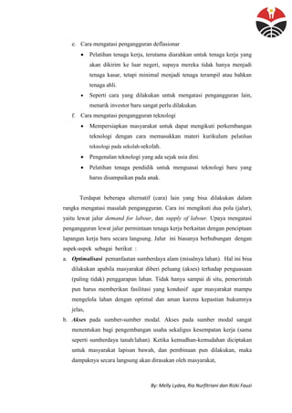By: Melly Lydea, Ria Nurfitriani dan Rizki Fauzi
e. Cara mengatasi pengangguran deflasionar
 Pelatihan tenaga kerja, terutama diarahkan untuk tenaga kerja yang
akan dikirim ke luar negeri, supaya mereka tidak hanya menjadi
tenaga kasar, tetapi minimal menjadi tenaga terampil atau bahkan
tenaga ahli.
 Seperti cara yang dilakukan untuk mengatasi pengangguran lain,
menarik investor baru sangat perlu dilakukan.
f. Cara mengatasi pengangguran teknologi
 Mempersiapkan masyarakat untuk dapat mengikuti perkembangan
teknologi dengan cara memasukkan materi kurikulum pelatihan
teknologi pada sekolah-sekolah.
 Pengenalan teknologi yang ada sejak usia dini.
 Pelatihan tenaga pendidik untuk menguasai teknologi baru yang
harus disampaikan pada anak.
Terdapat beberapa alternatif (cara) lain yang bisa dilakukan dalam
rangka mengatasi masalah pengangguran. Cara ini mengikuti dua pola (jalur),
yaitu lewat jalur demand for labour, dan supply of labour. Upaya mengatasi
pengangguran lewat jalur permintaan tenaga kerja berkaitan dengan penciptaan
lapangan kerja baru secara langsung. Jalur ini biasanya berhubungan dengan
aspek-aspek sebagai berikut :
a. Optimalisasi pemanfaatan sumberdaya alam (misalnya lahan). Hal ini bisa
dilakukan apabila masyarakat diberi peluang (akses) terhadap penguasaan
(paling tidak) penggarapan lahan. Tidak hanya sampai di situ, pemerintah
pun harus memberikan fasilitasi yang kondusif agar masyarakat mampu
mengelola lahan dengan optimal dan aman karena kepastian hukumnya
jelas,
b. Akses pada sumber-sumber modal. Akses pada sumber modal sangat
menentukan bagi pengembangan usaha sekaligus kesempatan kerja (sama
seperti sumberdaya tanah/lahan). Ketika kemudhan-kemudahan diciptakan
untuk masyarakat lapisan bawah, dan pembinaan pun dilakukan, maka
dampaknya secara langsung akan dirasakan oleh masyarakat,
 