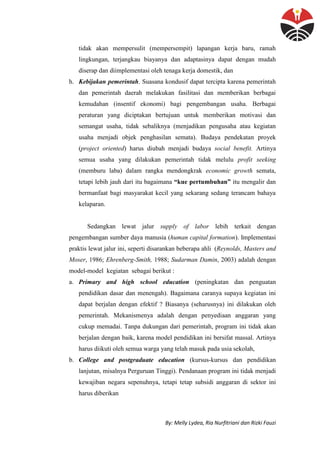 By: Melly Lydea, Ria Nurfitriani dan Rizki Fauzi
tidak akan mempersulit (mempersempit) lapangan kerja baru, ramah
lingkungan, terjangkau biayanya dan adaptasinya dapat dengan mudah
diserap dan diimplementasi oleh tenaga kerja domestik, dan
h. Kebijakan pemerintah. Suasana kondusif dapat tercipta karena pemerintah
dan pemerintah daerah melakukan fasilitasi dan memberikan berbagai
kemudahan (insentif ekonomi) bagi pengembangan usaha. Berbagai
peraturan yang diciptakan bertujuan untuk memberikan motivasi dan
semangat usaha, tidak sebaliknya (menjadikan pengusaha atau kegiatan
usaha menjadi objek penghasilan semata). Budaya pendekatan proyek
(project oriented) harus diubah menjadi budaya social benefit. Artinya
semua usaha yang dilakukan pemerintah tidak melulu profit seeking
(memburu laba) dalam rangka mendongkrak economic growth semata,
tetapi lebih jauh dari itu bagaimana “kue pertumbuhan” itu mengalir dan
bermanfaat bagi masyarakat kecil yang sekarang sedang terancam bahaya
kelaparan.
Sedangkan lewat jalur supply of labor lebih terkait dengan
pengembangan sumber daya manusia (human capital formation). Implementasi
praktis lewat jalur ini, seperti disarankan beberapa ahli (Reynolds, Masters and
Moser, 1986; Ehrenberg-Smith, 1988; Sudarman Damin, 2003) adalah dengan
model-model kegiatan sebagai berikut :
a. Primary and high school education (peningkatan dan penguatan
pendidikan dasar dan menengah). Bagaimana caranya supaya kegiatan ini
dapat berjalan dengan efektif ? Biasanya (seharusnya) ini dilakukan oleh
pemerintah. Mekanismenya adalah dengan penyediaan anggaran yang
cukup memadai. Tanpa dukungan dari pemerintah, program ini tidak akan
berjalan dengan baik, karena model pendidikan ini bersifat massal. Artinya
harus diikuti oleh semua warga yang telah masuk pada usia sekolah,
b. College and postgraduate education (kursus-kursus dan pendidikan
lanjutan, misalnya Perguruan Tinggi). Pendanaan program ini tidak menjadi
kewajiban negara sepenuhnya, tetapi tetap subsidi anggaran di sektor ini
harus diberikan
 