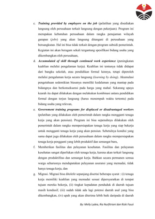 By: Melly Lydea, Ria Nurfitriani dan Rizki Fauzi
c. Training provided by employers on the job (pelatihan yang disediakan
langsung oleh perusahaan terkait langsung dengan pekerjaan). Program ini
merupakan kebutuhan perusahaan dalam rangka penajaman wilayah
garapan (jobs) yang akan langsung ditangani di perusahaan yang
bersangkutan. Hal ini bisa tidak terkait dengan program subsidi pemerintah.
Kegiatan ini akan beragam sekali tergantung spesifikasi bidang usaha yang
dikembangkan oleh perusahaan,
d. Accumulated of skill through continued work experience (peningkatan
keahlian melalui pengalaman kerja). Keahlian ini tentunya tidak didapat
dari bangku sekolah, atau pendidikan formal lainnya, tetapi diperoleh
melalui pengalaman kerja secara langsung (learning by doing). Akumulasi
pengetahuan sedemikian biasanya memiliki kedalaman yang mantap pada
bidangnya dan berkonsekuensi pada harga yang mahal. Sekarang upaya
kearah itu dapat dilakukan dengan melakukan kombinasi antara pendidikan
formal dengan terjun langsung (harus menempuh waktu tertentu) pada
bidang usaha yang relevan,
e. Government training programs for displaced or disadvantaged workers
(pelatihan yang dilakukan oleh pemerintah dalam rangka mengganti tenaga
kerja yang akan pensiun). Program ini bisa sepenuhnya dilakukan oleh
pemerintah dalam rangka mempersiapakan tenaga kerja yang siap bekerja
untuk mengganti tenaga kerja yang akan pensiun. Sebetulnya kondisi yang
sama dapat juga dilakukan oleh perusahaan dalam rangka mempersiapakan
tenaga kerja pengganti yang lebih produktif dan semangat baru,
f. Memberikan fasilitas dan pelayanan kesehatan. Fasilitas dan pelayanan
kesehatan sangat diperlukan oleh tenaga kerja, karena akan terkait langsung
dengan produktifitas dan semangat kerja. Bahkan secara permanen semua
warga seharusnya mendapatakan pelayanan asuransi yang memadai, tidak
hanya tenaga kerja, dan
g. Migrasi. Migrasi bisa ditolelir sepanjang disertai beberapa syarat : (i) tenaga
kerja memiliki keahlian yang memadai sesuai dipersyaratkan di tempat
tujuan mereka bekerja, (ii) tingkat kepadatan penduduk di daerah tujuan
masih kondusif, (iii) sudah tidak ada lagi potensi daerah asal yang bisa
dikembangkan, (iv) upah yang akan diterima lebih baik daripada di daerah
 