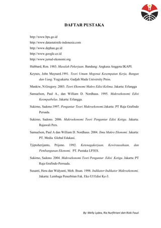 By: Melly Lydea, Ria Nurfitriani dan Rizki Fauzi
DAFTAR PUSTAKA
http://www.bps.go.id
http://www.datastatistik-indonesia.com
http://www.dephan.go.id
http://www.google.co.id
http://www.jurnal-ekonomi.org
Hubbard, Ron. 1983. Masalah Pekerjaan. Bandung: Angkasa Anggota IKAPI.
Keynes, John Maynard.1991. Teori Umum Megenai Kesempatan Kerja, Bungan
dan Uang. Yogyakarta: Gadjah Mada University Press.
Mankiw, N.Gregory. 2003. Teori Ekonomi Makro Edisi Kelima. Jakarta: Erlangga
Samuelson, Paul A., dan William D. Nordhaus. 1995. Makroekonomi Edisi
Keempatbelas. Jakarta: Erlangga.
Sukirno, Sadono.1997. Pengantar Teori Makroekonomi.Jakarta: PT Raja Grafindo
Persada.
Sukirno, Sadono. 2006. Makroekonomi Teori Pengantar Edisi Ketiga. Jakarta:
Rajawali Pers.
Samuelson, Paul A dan William D. Nordhaus. 2004. Ilmu Makro Ekonomi. Jakarta:
PT. Media Global Edukasi.
Tjiptoherijanto, Prijono. 1992. Ketenagakerjaan, Kewirausahaan, dan
Pembangunan Ekonomi. PT. Pustaka LP3ES.
Sukirno, Sadono. 2004. Makroekonomi Teori Pengantar Edisi Ketiga. Jakarta: PT
Raja Grafindo Perrsada.
Susanti, Hera dan Widyanti, Moh. Ihsan. 1998. Indikator-Indikator Makroekonomi.
Jakarta: Lembaga Penerbitan Fak. Eko UI Edisi Ke-3.
 