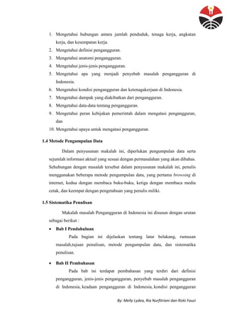 By: Melly Lydea, Ria Nurfitriani dan Rizki Fauzi
1. Mengetahui hubungan antara jumlah penduduk, tenaga kerja, angkatan
kerja, dan kesempatan kerja.
2. Mengetahui definisi pengangguran.
3. Mengetahui anatomi pengangguran.
4. Mengetahui jenis-jenis pengangguran.
5. Mengetahui apa yang menjadi penyebab masalah pengangguran di
Indonesia.
6. Mengetahui kondisi pengangguran dan ketenagakerjaan di Indonesia.
7. Mengetahui dampak yang diakibatkan dari pengangguran.
8. Mengetahui data-data tentang pengangguran.
9. Mengetahui peran kebijakan pemerintah dalam mengatasi pengangguran,
dan
10. Mengetahui upaya untuk mengatasi pengangguran.
1.4 Metode Pengumpulan Data
Dalam penyusunan makalah ini, diperlukan pengumpulan data serta
sejumlah informasi aktual yang sesuai dengan permasalahan yang akan dibahas.
Sehubungan dengan masalah tersebut dalam penyusunan makalah ini, penulis
menggunakan beberapa metode pengumpulan data, yang pertama browsing di
internet, kedua dengan membaca buku-buku, ketiga dengan membaca media
cetak, dan keempat dengan pengetahuan yang penulis miliki.
1.5 Sistematika Penulisan
Makalah masalah Pengangguran di Indonesia ini disusun dengan urutan
sebagai berikut :
 Bab I Pendahuluan
Pada bagian ini dijelaskan tentang latar belakang, rumusan
masalah,tujuan penulisan, metode pengumpulan data, dan sistematika
penulisan.
 Bab II Pembahasan
Pada bab ini terdapat pembahasan yang terdiri dari definisi
pengangguran, jenis-jenis pengangguran, penyebab masalah pengangguran
di Indonesia, keadaan pengangguran di Indonesia, kondisi pengangguran
 