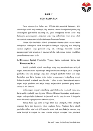 By: Melly Lydea, Ria Nurfitriani dan Rizki Fauzi
BAB II
PEMBAHASAN
Fakta membuktikan bahwa dari 150.000.000 penduduk Indonesia, 60%
diantaranya adalah angkatan kerja yang potensial. Dalam masa pembangunan yang
dicanangkan pemerintah sekarang ini, jelas merupakan modal dasar bagi
kelancaran pembangunan. Angkatan kerja yang sedemikian besar, jelas sekali
mempunyai peranan yang penting dalam perekonomian bangsa.
Hanya saja masalahnya adalah pemerintah maupun pihak swasta belum
mempunyai kemampuan untuk menciptakan lapangan kerja yang bisa menyerap
seluruh angkatan kerja potensial yang ada. Sehingga timbullah masalah
pengangguran baik tersembunyi maupun terbuka pada semua tingkat pendidikan
yang disandang tenaga kerja.
2.1 Hubungan Jumlah Penduduk, Tenaga Kerja, Angkatan Kerja, dan
Kesempatan Kerja
Jumlah penduduk adalah banyaknya orang yang mendiami suatu wilayah
negara. Penduduk suatu negara dapat dibagi dalam dua kelompok, yakni kelompok
penduduk usia kerja (tenaga kerja) dan kelompok penduduk bukan usia kerja.
Penduduk usia kerja (tenaga kerja) untuk negara-negara berkembang seperti
Indonesia adalah penduduk yang berusia 15 tahun ke atas. Sedangkan di negara-
negara maju, penduduk usia kerja (tenaga kerja) adalah penduduk yang berusia
antara 15 dan 64 tahun.
Untuk negara-negara berkembang seperti Indonesia, penduduk bukan usia
kerja adalah penduduk yang berumur 0 hingga 14 tahun. Sedangkan, untuk negara-
negara maju penduduk bukan usia kerja adalah mereka yang berumur 0 hingga 14
tahun dan mereka yang berumur 64 tahun ke atas.
Tenaga kerja juga dapat di bagi dalam dua kelompok, yakni kelompok
angkatan kerja dan kelompok bukan angkatan kerja. Angkatan kerja adalah
penduduk dalam usia kerja (15 tahun ke atas), baik yang bekerja maupun yang
tidak bekerja. Kelompok ini biasa disebut sebagai kelompok usia produktif.
 