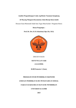 Analisis Pengembangan Usaha Agribisnis Tanaman Kangkung
di Mayang Mangurai Kecamatan Alam Barajo Kota Jambi
Disusun Guna Memenuhi Salah Satu Tugas Mata Kuliah : Pengantar Bisnis
Dosen Pengampu :
Prof. Dr. Drs. H. H. Khairinal, Dpt. BA, M.Si.
DISUSUN OLEH:
SEFTI WULAN SARI
(A1A123020)
R-003/Semester 1 (Satu)
PROGRAM STUDI PENDIDIKAN EKONOMI
JURUSAN PEDIDIKAN ILMU PENGETAHUAN SOSIAL
FAKULTAS KEGURUAN DAN ILMU PENDIDIKAN
UNIVERSITAS JAMBI
2023
 