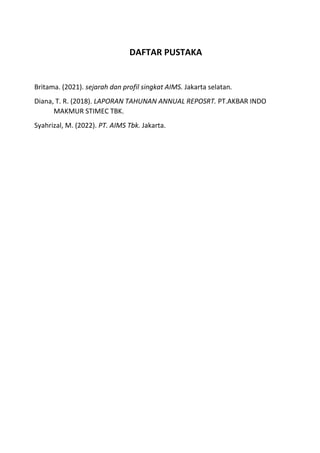 DAFTAR PUSTAKA
Britama. (2021). sejarah dan profil singkat AIMS. Jakarta selatan.
Diana, T. R. (2018). LAPORAN TAHUNAN ANNUAL REPOSRT. PT.AKBAR INDO
MAKMUR STIMEC TBK.
Syahrizal, M. (2022). PT. AIMS Tbk. Jakarta.
 