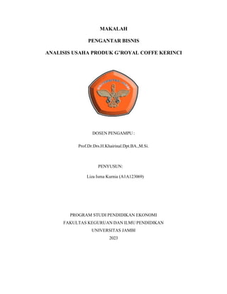 MAKALAH
PENGANTAR BISNIS
ANALISIS USAHA PRODUK G’ROYAL COFFE KERINCI
DOSEN PENGAMPU :
Prof.Dr.Drs.H.Khairinal.Dpt.BA.,M.Si.
PENYUSUN:
Liza Isma Kurnia (A1A123069)
PROGRAM STUDI PENDIDIKAN EKONOMI
FAKULTAS KEGURUAN DAN ILMU PENDIDIKAN
UNIVERSITAS JAMBI
2023
 