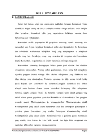 Makalah Pengantar Ilmu Komunikasi “MISUNDERSTANDING” Page 1
BAB 1 : PENDAHULUAN
1.1 LATAR BELAKANG
Setiap hari bahkan setiap saat orang-orang melakukan hubungan komunikasi. Tanpa
komunikasi dengan orang lain maka kehidupan manusia sebagai makhluk social menjadi
tidak bermakna. Komunikasi inilah yang menyebabkan kehidupan manusia dapat
berkembang dan berkelanjutan.
Komunikasi adalah penyampaian isi pernyataan seseorang kepada seseorang atau
masyarakat luas. Syarat terjadinya komunikasi terdiri dari Komunikator, Isi Pernyataan,
dan komunikan. Komunikator merupakan orang yang menyampaikan isi pernyataan
kepada orang lain. Sebaliknya, orang yang menerima isi pernyataan dari komunikator
disebut Komunikan. Isi pernyataan itu sendiri merupakan message atau pesan.
Komunikator cenderung beranggapan bahwa pesan pasti diterima dan dimaknai
sebagaimana dimaksudkan. Namun, dalam pejalanannya, pesan sering kali mengalamai
sejumlah gangguan (noise) sehingga tidak diterima sebagaimana yang dikirimkan atau
tidak diterima yang dimaksudkan. Nyatanya, gangguan itu tidak semata terjadi ketika
pesan berjalan dari komunikator ke komunikan.Gangguan komunikasi kita artikan
sebagai suatu keadaan dimana proses komunikasi berlangsung tidak sebagaimana
harusnya, seperti Ganguan Teknis & Semantik. Ganguan teknis adalah ganguan yang
terjadi selama proses perjalanan pesan dari komuniaktor kekomunikannya. Dan gangguan
semantik seperti Miscommunication & Misunderstanding. Miscommunication adalah
Kesalahpahaman yang terjadi karena kemampuan akal dan kemampuan pendengaran si
penerima pesan (komunikan) yang rendah, Sedangkan Misunderstanding adalah
Kesalahpahaman yang terjadi karena kemampuan budi si penerima pesan (komunikan)
yang rendah, oleh karena itu kami lebih tertarik dan ingin lebih mengetahui dan
membahas lebih dalam mengenai misunderstanding.
 