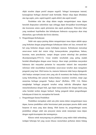 10
objek tersebut (dapat positif ataupun negatif). Sebagai kemampuan internal,
kemungkinan berbagai alternatif unuk bertindak. Dalam sikap dapat dibedakan
atas tiga aspek, yaitu: aspek kognitif, aspek afektif, dan aspek konatif.
Perubahan nilai dan sikap dalam rangka mengantisipasi masa depan
haruslah diupayakan sedemikian rupa sehingga dapat diwujudkan keseimbangan
dan keserasian antara aspek pelestarian dan aspek pembaruan. Nilai-nilai luhur
yang mendasari kepribadian dan kebudayaan Indonesia seyogyanya akan tetap
dilestarikan, agar terhindar dari krisis identitas.
b. Pengembangan Kebudayaan
Salah satu upaya penting dalam mengantisipasi masa depan adalah upaya
yang berkaitan dengan pengembangan kebudayaan dalam arti luas, termasuk hal-
hal yang berkaitan dengan sarana kehidupan manusia. Kebudayaan mencakup
unsur-unsur mulai dari sistem religi, kemasyarakatan, pengetahuan, bahasa,
kesenian, mata pencaharian, sampai dengan system teknologi dan peralatan
(Koentjaraningrat,1974:12). Unsur terakhir tersebutlah yang paling mudah
berubah dibandingkan dengan unsur lainnya. Akan tetapi, perubahan masyarakat
Indonesia dari masyarkat pertanian ke masyarakat industri dan masyarakat
informasi telah meyebabkan keseluruhan unsur-unsur tersebut akan mengalami
pengaruh yang kuat. Oleh karena itu, manusia Indonesia tidak hanya dipengaruhi
oleh budaya setempat (sesuai etnis yang ada di nusantara) dan budaya Indonesia
(yang berkembang dari puncak budaya-budaya nusantara tersebut), tetapi juga
menerima berbagai pengaruh “budaya dunia” (Refleksi, 1990: 3-4). Dalam
menghadapi berbagai pengaruh tersebut setiap individu diharapkan dapat
menyelaraskannya dengan baik, agar dapat menyesuaikan diri dengan dunia yang
selau berubah tersbut dengan berhasil. Saling pengaruh dalam pengembangan
kebudayaan di dunia ini, merupakan hal lumrah.
c. Pengembangan Sarana Pendidikan
Pendidikan merupakan salah satu pilar utama dalam mengantisipasi masa
depan, karena pendidikan selalu berorientasi pada penyiapan peserta didik untuk
berperan di masa yang akan datang. Oleh karena itu, pengembangan sarana
pendidikan sebagai salah satu prasyarat utama untuk menjemput masa depan
dengan segala kesempatan dan tantangannya.
Khusus untuk menyongsong era globalisasi yang makin tidak terbendung,
terdapat beberapa hal yang secara khusus memerlukan perhatian dalam bidang
 