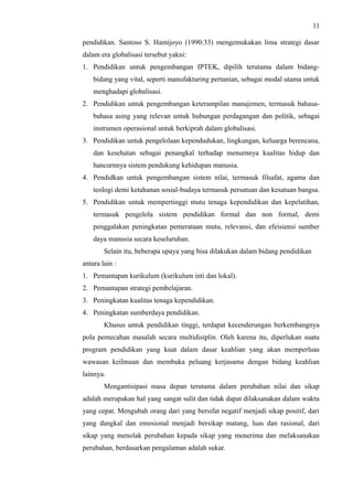 11
pendidikan. Santoso S. Hamijoyo (1990:33) mengemukakan lima strategi dasar
dalam era globalisasi tersebut yakni:
1. Pendidikan untuk pengembangan IPTEK, dipilih terutama dalam bidang-
bidang yang vital, seperti manufakturing pertanian, sebagai modal utama untuk
menghadapi globalisasi.
2. Pendidikan untuk pengembangan keterampilan manajemen, termasuk bahasa-
bahasa asing yang relevan untuk hubungan perdagangan dan politik, sebagai
instrumen operasional untuk berkiprah dalam globalisasi.
3. Pendidikan untuk pengelolaan kependudukan, lingkungan, keluarga berencana,
dan kesehatan sebagai penangkal terhadap menurnnya kualitas hidup dan
hancurnnya sistem pendukung kehidupan manusia.
4. Pendidkan untuk pengembangan sistem nilai, termasuk filsafat, agama dan
teologi demi ketahanan sosial-budaya termasuk persatuan dan kesatuan bangsa.
5. Pendidikan untuk mempertinggi mutu tenaga kependidikan dan kepelatihan,
termasuk pengelola sistem pendidikan formal dan non formal, demi
penggalakan peningkatan pemerataan mutu, relevansi, dan efeisiensi sumber
daya manusia secara keseluruhan.
Selain itu, beberapa upaya yang bisa dilakukan dalam bidang pendidikan
antara lain :
1. Pemantapan kurikulum (kurikulum inti dan lokal).
2. Pemantapan strategi pembelajaran.
3. Peningkatan kualitas tenaga kependidikan.
4. Peningkatan sumberdaya pendidikan.
Khusus untuk pendidikan tinggi, terdapat kecenderungan berkembangnya
pola pemecahan masalah secara multidisiplin. Oleh karena itu, diperlukan suatu
program pendidikan yang kuat dalam dasar keahlian yang akan memperluas
wawasan keilmuan dan membuka peluang kerjasama dengan bidang keahlian
lainnya.
Mengantisipasi masa depan terutama dalam perubahan nilai dan sikap
adalah merupakan hal yang sangat sulit dan tidak dapat dilaksanakan dalam waktu
yang cepat. Mengubah orang dari yang bersifat negatif menjadi sikap positif, dari
yang dangkal dan emosional menjadi bersikap matang, luas dan rasional, dari
sikap yang menolak perubahan kepada sikap yang menerima dan melaksanakan
perubahan, berdasarkan pengalaman adalah sukar.
 