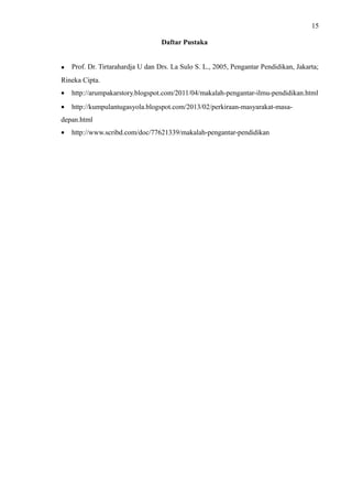 15
Daftar Pustaka
• Prof. Dr. Tirtarahardja U dan Drs. La Sulo S. L., 2005, Pengantar Pendidikan, Jakarta;
Rineka Cipta.
• http://arumpakarstory.blogspot.com/2011/04/makalah-pengantar-ilmu-pendidikan.html
• http://kumpulantugasyola.blogspot.com/2013/02/perkiraan-masyarakat-masa-
depan.html
• http://www.scribd.com/doc/77621339/makalah-pengantar-pendidikan
 