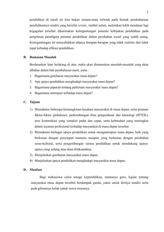 2
pendidikan di tanah air kita bukan semata-mata terletak pada bentuk pembaharuan
pendidikannya sendiri yang bersifat erratic, tambal sulam, melainkan lebih mendasar lagi
kegagalan tersebut dikarenakan ketergantungan penentu kebijakan pendidikan pada
penjelasan paradigma peranan pendidikan dalam perubahan sosial yang sudah usang.
Ketergantungan ini menyebabkan adanya harapan-harapan yang tidak realistis dan tidak
tepat terhadap efikasi pendidikan.
B. Rumusan Masalah
Berdasarkan latar belakang di atas, maka akan dirumuskan masalah-masalah yang akan
dibahas dalam bab pembahasan nanti, yaitu :
1. Bagaimana gambaran masyarakat masa depan?
2. Apa upaya pendidikan menghadapi masyarakat masa depan?
3. Bagaimana paparan tentang perkiraan masyarakat masa depan?
4. Bagaimana antisipasi terhadap masa depan?
C. Tujuan
1) Memahami beberapa kemungkinan keadaan masyarakat di masa depan, serta peranan
faktor-faktor globalisasi, perkembangan ilmu pengetahuan dan teknologi (IPTEK),
arus komunikasi yang semakin padat dan cepat, serta kebutuhan yang meningkat
dalam layanan profesional terhadap masyarakat di masa depan tersebut.
2) Memahami berbagai upaya pendidikan untuk mengantisipasi masa depan, baik yang
berkenan dengan penyiapan manusia maupun yang berkenan dengan perubahan
sosio-kultural, serta pengembangan sarana pendidikan untuk mendukung upaya-
upaya yang sedang atau akan dilaksanakan.
3) Menjelaskan gambaran masyarakat masa depan.
4) Menjelaskan upaya pendidikan menghadapi masyarakat masa depan.
D. Manfaat
Bagi mahasiswa calon tenaga kependidikan, utamanya guru, kajian tentang
masyarakat masa depan tersebut berdampak ganda, yakni untuk dirinya sendiri serta
pada gilirannya kelak untuk siswa-siswanya.
 