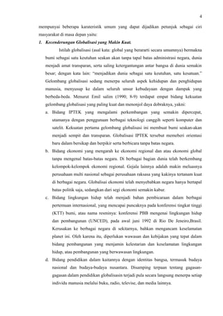 4
mempunyai beberapa karateristik umum yang dapat dijadikan petunjuk sebagai ciri
masyarakat di masa depan yaitu:
1. Kecenderungan Globalisasi yang Makin Kuat.
Istilah globalisasi (asal kata: global yang berararti secara umumnya) bermakna
bumi sebagai satu keutuhan seakan akan tanpa tapal batas administrasi negara, dunia
menjadi amat transparan, serta saling ketergantungan antar bangsa di dunia semakin
besar; dengan kata lain: “menjadikan dunia sebagai satu keutuhan, satu kesatuan.”
Gelombang globalisasi sedang menerpa seluruh aspek kehidupan dan penghidupan
manusia, menyusup ke dalam seluruh unsur kebudayaan dengan dampak yang
berbeda-beda. Menurut Emil salim (1990; 8-9) terdapat empat bidang kekuatan
gelombang globalisasi yang paling kuat dan menonjol daya dobraknya, yakni:
a. Bidang IPTEK yang mengalami perkembangan yang semakin dipercepat,
utamanya dengan penggunaan berbagai teknologi canggih seperti komputer dan
satelit. Kekuatan pertama gelombang globalisasi ini membuat bumi seakan-akan
menjadi sempit dan transparan. Globalisasi IPTEK tersebut memeberi orientasi
baru dalam bersikap dan berpikir serta berbicara tanpa batas negara.
b. Bidang ekonomi yang mengarah ke ekonomi regional dan atau ekonomi global
tanpa mengenal batas-batas negara. Di berbagai bagian dunia telah berkembang
kelompok-kelompok ekonomi regional. Gejala lainnya adalah makin meluasnya
perusahaan multi nasional sebagai perusahaan raksasa yang kakinya tertanam kuat
di berbagai negara. Globalisai ekonomi telah menyebabkan negara hanya bertapal
batas politik saja, sedangkan dari segi ekonomi semakin kabur.
c. Bidang lingkungan hidup telah menjadi bahan pembicaraan dalam berbagai
pertemuan internasional, yang mencapai puncaknya pada konferensi tingkat tinggi
(KTT) bumi, atau nama resminya: konferensi PBB mengenai lingkungan hidup
dan pembangunan (UNCED), pada awal juni 1992 di Rio De Jeneiro,Brasil.
Kerusakan ke berbagai negara di sekitarnya, bahkan mengancam keselamatan
planet ini. Oleh karena itu, diperlukan wawasan dan kebijakan yang tepat dalam
bidang pembangunan yang menjamin kelestarian dan keselamatan lingkungan
hidup, atau pembangunan yang berwawasan lingkungan.
d. Bidang pendidikan dalam kaitannya dengan identitas bangsa, termasuk budaya
nasional dan budaya-budaya nusantara. Disamping terpaan tentang gagasan-
gagasan dalam pendidikan globalisasin terjadi pula secara langsung menerpa setiap
individu manusia melalui buku, radio, televise, dan media lainnya.
 