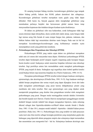 5
Di samping keempat bidang tersebut, kecenderungan globalisai juga tampak
dalam bidang politik, hukum dan HAM, paham demokrasi dan sebagainya.
Kecenderungan globalisasi tersebut merupakan suatu gejala yang tidak dapat
dihindari. Oleh karen itu, banyak gagasan dalm menghadapi globalisasi yang
menekankan perlunya berpikir dan berwawasan global namun harus tetap
menyesuaikan keputusan dan tindakan dengan keadaan nyata disekitarnya.
Di dalam era globalisasi sifat rasa kedaerahan, corak kebangsaan tidak lagi
secara dominan dapat ditonjolkan, dunia seolah-olah makin akrap, suatu bangsa tidak
lagi merasa asing bila berada di suatu tempat bangsa lain, pakaian, makanan, dan
bahkan bahasa tidak lagi menentukan identitas suatu bangsa. Pada saat ini hal ini
merupakan kecenderungan-kecenderungan yang kelihatannya semakin nyata
menampakkan sosok yang global dan mendunia.
2. Perkembangan llmu Pengetahuan dan Teknologi (IPTEK)
Perkembangan IPTEK yang makin cepat dalam era globalisasi merupakan
salah satu ciri utama dari masyarakat masa depan. Globalisasi perkembangan IPTEK
tersebut dapat berdampak positif ataupun negatif, tergantung pada kesiapan bangsa
besrta kondisi sosial- budayanya untuk menerima limpahan informasi atau teknologi
tersebut. Segi positifnya antara lain memudahkan untuk mengikuti perkembangan
IPTEK yang terjadi di dunia. Sedangkan segi negatifnya akan timbul apabila kondisi
sosial-budaya belum siap menerima limpahan itu ( Pratiwi Sudarsono, 1990: 14-15).
Percepatan perkembangan IPTEK tersebut terkait dengan landasan ontologism,
epistemologis, dan aksiologisnya (Filsafat Ilmu, 1981: 9-15). Segi landasan ontologis
adalah berupa pengalaman dan semua wujud yang dapat dijangkau lewat alat indra
telah mengalami perkembangan yang pesat karena didapatkannya piranti yang
membantu alat indra tersebut. Dari segi epistemologis cara yang dipakai untuk
memperoleh pengetahuan yang disebut ilmu pengetahuan tersebut telah mengalami
perkembangan yang pesat. Dengan mulai meninggalkan metode deduksi Aristoteles
dan beralih kepada teori Darwin. Charles Darwin mempelopori penggabungan metode
deduktif dengan metode induktif dan dengan mengajukan hipotesis, maka sekarang
dikenal sebagai daur hipotetiko-dedukto-verifikatif dalam metode ilmiah ( filsafat
ilmu. 1981: 15 dan 156 ), ataupun model induktif - hipotetiko - deduktif dalam proses
penelitian ( Raka Joni, 198: 6 ). Perkembangan ilmu yang terakhir ini ialah penyusun
suatu teori atau ilmu teoritis sebagai kerangka pemikiran yang menjelaskan gejala dan
hubungan yang diperoleh dalam pengujian empiris dan selanjutnya dapat meramalkan
dan menentukan cara mengontrol hal – hal itu. Selanjutnya landasan aksiologis atau
 