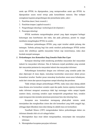 6
untuk apa IPTEK itu dipergunakan, yang mempersoalkan untuk apa IPTEK itu
dipergunakan secara moral tertuju pada kemaslahatan manusia. Dan terdapat
serangkaian kegiatan pengembangan dan pemanfaatan iptek, yakni :
1. Penelitian dasar ( basic research )
2. Penelitian terapan ( applied research )
3. Pengembangan teknologi ( technological development )
4. Penerapan teknologi
IPTEK membantu mengembangkan peranti yang dapat mengatasi berbagai
kekurangan atau keterbatasan alat indra, dan pada gilirannya, peranti itu sangat
membantu mengebangkan IPTEK itu sendiri.
Globalisasi perkembangan IPTEK yang cepat tersebut adalah peluang dan
tantangan. Terbuka peluang bagi kita untuk menikuti perkembangan IPTEK tersbut
secara dini sebaliknya apabila masyarakat belum siap menerimanya, maka akan
berubah menjadi tantangan.
3. Perkembangan Arus Komunikasi Yang Semakin Padat Dan Cepat
Kemajuan teknologi telah mendorong perubahan masyarakat dari masyarakat
industri ke masyarakat informasi. Dan di Indonesia terjadi perubahan yang serentak
dari masyarakat pertanian ke masyarakat industri dan masyarakat informasi.
Perkembangan komunikasi dengan arus informasi yang semakin padat dan
akan dipercepat di masa depan, mencakup keseluruhan unsur-unsur dalam proses
komunikasi tersebut. Sumber pesan mencakup keseluruhan unsur-unsur kebudayaan,
mulai dari sistem dan upacara keagamaan sampai teknologi dan peralatan.
Tidak terlepas dengan perkembangan IPTEK, maka masa akan datang adalah
masa dimana arus komunikasi semakin cepat dan padat, karena cepatnya komunikasi
maka informasi mengenai sesuatunya tidak lagi menunggu waktu sampai kepada
seantero dunia, seseorang semakin cepat memperoleh pengetahuan baru, semakin
cepat menguasai dan memakai penemuan-penemuan baru dan teknologi baru.
Kecepatan arus komunikasi merangsang pihak-pihak tertentu untuk
menciptakan dan menghasilkan sistem dan alat komunikasi yang lebih canggih lagi,
sehingga dapat dikatakan masa akan datang itu adalah masa era komunikasi.
Yusufhadi Miarso (1997) mengemukakan bahwa perkembangan dalam era
informasi ditandai oleh ciri-ciri sebagai beikut :
a. Meningkatkan daya muat dalam mengumpulkan, menyimpan dan menyajikan
informasi.
b. Meningkatkan kecepatan penyajian informasi.
 