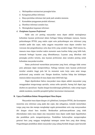 7
c. Melimpahkan miniaturisasi perangkat kelas.
d. Keragaman pilihan informasi.
e. Biaya perolehan informasi dari jarak jauh semakin menurun.
f. Kemudahan penggunaan produk informasi.
g. Disrtibusi informasi semakin luas.
h. Meningkatkan kegunaan informasi.
4. Penigkatan Layanan Profesional
Salah satu ciri penting masyarakat masa depan adalah meningkatnya
kebutuhan layanan profesional dalam berbagai bidang kehidupan manusia. Karena
perkembangan IPTEK yang makin cepat serta perkembangan arus informasi yang
semakin padat dan cepat, maka anggota masyarakat masa depan semakin luas
wawasan dan pengetahuannya serta daya kritis yang semakin tinggi. Oleh karena itu,
manusia masa depan tersebut makin menuntut suatu kualitas hidup yang lebih baik,
termasuk berbagai layanan yang dibutuhkannya. Layanan yang diberikan oleh
pemangku profesi tertentu, atau layanan profesional, akan semakin penting untuk
kebutuhan masyarakat tersebut.
Status profesional memerlukan persyaratan yang berat, sehingga tidak semua
jenis pekerjaan dapat memperolehnya. Sehinga tuntutan mutu layanan profesional
tersebut semakin tinggi pula hal itu menuntut suatu kerja sama antar tenaga
profesional yang semakin erat. Dengan demikian, kualitas hidup dan kehidupan
manusia dalam masyarakat di masa depan akan lebih baik lagi.
Dapat diperkirakan bahwa masyarakat masa depan adalah masyarakat yang
menggunakan tenaga-tenaga spesialis, semua serba spesialis, barang kali dapat juga
disebut era spesialisasi. Sejalan dengan kecenderungan globalisasi, maka setiap negara
adalah mendunia, memiliki perspektif global, berorientasi internasional.
B. Upaya Pendidikan Dalam Mengantisipasi Masa Depan
Masyarakat masa depan dengan ciri globalisasi, kemajuan IPTEK, dan kesempatan
menerima arus informasi yang padat dan cepat, dan sebagainya, tentulah memerlukan
warga yang mau dan mampu menghadapi segala permasalahan serta siap menyesuaikan
diri dengan situasi baru tersebut. Berdasarkan perkiraan-perkiraan yang telah
dikemukakan maka masa depan atau masyarakat masa depan sudah dapat digambarkan
dan pendidikan perlu mengantisipasinya. Pendidikan berkewajiban mempersiapkan
generasi baru yang sanggup menghadapi tantangan zaman baru yang akan datang.
Pengembangan pendidikan dalam masyarakat yang sedang berubah dengan cepat haruslah
 