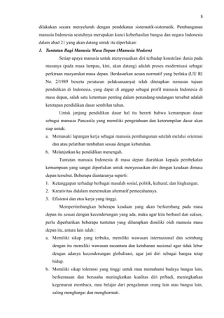 8
dilakukan secara menyeluruh dengan pendekatan sistematik-sistematik. Pembangunan
manusia Indonesia seutuhnya merupakan kunci keberhasilan bangsa dan negara Indonesia
dalam abad 21 yang akan datang untuk itu diperlukan:
1. Tuntutan Bagi Manusia Masa Depan (Manusia Modern)
Setiap upaya manusia untuk menyesuaikan diri terhadap konstelasi dunia pada
masanya (pada masa lampau, kini, akan datang) adalah proses modernisasi sebagai
perkiraan masyarakat masa depan. Berdasarkan acuan normatif yang berlaku (UU RI
No. 2/1989 beserta peraturan pelaksanaanya) telah ditetapkan rumusan tujuan
pendidikan di Indonesia, yang dapat di anggap sebagai profil manusia Indonesia di
masa depan, salah satu ketentuan penting dalam perundang-undangan tersebut adalah
ketetapan pendidikan dasar sembilan tahun.
Untuk jenjang pendidikan dasar hal itu berarti bahwa kemampuan dasar
sebagai manusia Pancasila yang memiliki pengetahuan dan keterampilan dasar akan
siap untuk:
a. Memasuki lapangan kerja sebagai manusia pembangunan setelah melalui orientasi
dan atau pelatihan tambahan sesuai dengan kebutuhan.
b. Melanjutkan ke pendidikan menengah.
Tuntutan manusia Indonesia di masa depan diarahkan kepada pembekalan
kemampuan yang sangat diperlukan untuk menyesuaikan diri dengan keadaan dimasa
depan tersebut. Beberapa diantaranya seperti:
1. Ketanggapan terhadap berbagai masalah sosial, politik, kultural, dan lingkungan.
2. Kreativitas didalam menemukan alternatif pemecahannya.
3. Efisiensi dan etos kerja yang tinggi.
Mempertimbangkan beberapa keadaan yang akan berkembang pada masa
depan itu sesuai dengan kecenderungan yang ada, maka agar kita berhasil dan sukses,
perlu diperhatikan beberapa tuntutan yang diharapkan dimiliki oleh manusia masa
depan itu, antara lain ialah :
a. Memiliki sikap yang terbuka, memiliki wawasan internasional dan seimbang
dengan itu memiliki wawasan nusantara dan ketahanan nasional agar tidak lebur
dengan adanya kecenderungan globalisasi, agar jati diri sebagai bangsa tetap
hidup.
b. Memiliki sikap toleransi yang tinggi untuk mau memahami budaya bangsa lain,
berkemauan dan berusaha meningkatkan kualitas diri pribadi, meningkatkan
kegemaran membaca, mau belajar dari pengalaman orang lain atau bangsa lain,
saling menghargai dan menghormati.
 