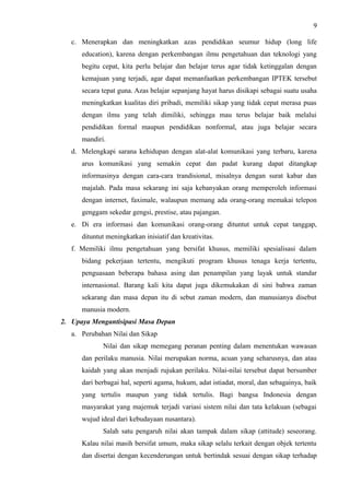 9
c. Menerapkan dan meningkatkan azas pendidikan seumur hidup (long life
education), karena dengan perkembangan ilmu pengetahuan dan teknologi yang
begitu cepat, kita perlu belajar dan belajar terus agar tidak ketinggalan dengan
kemajuan yang terjadi, agar dapat memanfaatkan perkembangan IPTEK tersebut
secara tepat guna. Azas belajar sepanjang hayat harus disikapi sebagai suatu usaha
meningkatkan kualitas diri pribadi, memiliki sikap yang tidak cepat merasa puas
dengan ilmu yang telah dimiliki, sehingga mau terus belajar baik melalui
pendidikan formal maupun pendidikan nonformal, atau juga belajar secara
mandiri.
d. Melengkapi sarana kehidupan dengan alat-alat komunikasi yang terbaru, karena
arus komunikasi yang semakin cepat dan padat kurang dapat ditangkap
informasinya dengan cara-cara trandisional, misalnya dengan surat kabar dan
majalah. Pada masa sekarang ini saja kebanyakan orang memperoleh informasi
dengan internet, faximale, walaupun memang ada orang-orang memakai telepon
genggam sekedar gengsi, prestise, atau pajangan.
e. Di era informasi dan komunikasi orang-orang dituntut untuk cepat tanggap,
dituntut meningkatkan inisiatif dan kreativitas.
f. Memiliki ilmu pengetahuan yang bersifat khusus, memiliki spesialisasi dalam
bidang pekerjaan tertentu, mengikuti program khusus tenaga kerja tertentu,
penguasaan beberapa bahasa asing dan penampilan yang layak untuk standar
internasional. Barang kali kita dapat juga dikemukakan di sini bahwa zaman
sekarang dan masa depan itu di sebut zaman modern, dan manusianya disebut
manusia modern.
2. Upaya Mengantisipasi Masa Depan
a. Perubahan Nilai dan Sikap
Nilai dan sikap memegang peranan penting dalam menentukan wawasan
dan perilaku manusia. Nilai merupakan norma, acuan yang seharusnya, dan atau
kaidah yang akan menjadi rujukan perilaku. Nilai-nilai tersebut dapat bersumber
dari berbagai hal, seperti agama, hukum, adat istiadat, moral, dan sebagainya, baik
yang tertulis maupun yang tidak tertulis. Bagi bangsa Indonesia dengan
masyarakat yang majemuk terjadi variasi sistem nilai dan tata kelakuan (sebagai
wujud ideal dari kebudayaan nusantara).
Salah satu pengaruh nilai akan tampak dalam sikap (attitude) seseorang.
Kalau nilai masih bersifat umum, maka sikap selalu terkait dengan objek tertentu
dan disertai dengan kecenderungan untuk bertindak sesuai dengan sikap terhadap
 
