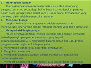 a. Menetapkan Standar
Karena perencanaan merupakan tolak ukur untuk merancang
pengawasan, maka secara logis hal ini berarti bahwa langkah pertama
dalam proses pengawasan adalah menyusun rencana. Perencanaan yang
dimaksud disini adalah menentukan standar.
b. Mengukur Kinerja
Langkah kedua dalam pengawasan adalah mengukur atau
mengevaluasi kinerja yang dicapai terhadap standar yang telah ditentukan.
c. Memperbaiki Penyimpangan
Proses pengawasan tidak lengkap jika tidak ada tindakan perbaikan
terhadap penyimpangan-penyimpangan yang terjadi.
Sedangkan menurut G. R. Terry dalam Sukama (1992, hal. 116) proses
pengawasan terbagi atas 4 tahapan, yaitu:
1. Menentukan standar atau dasar bagi pengawasan.
2. Mengukur pelaksanaan
3. Membandingkan pelaksanaan dengan standar dan temukanlah
perbedaan jika ada.
4. Memperbaiki penyimpangan dengan cara-cara tindakan yang tepat.
 